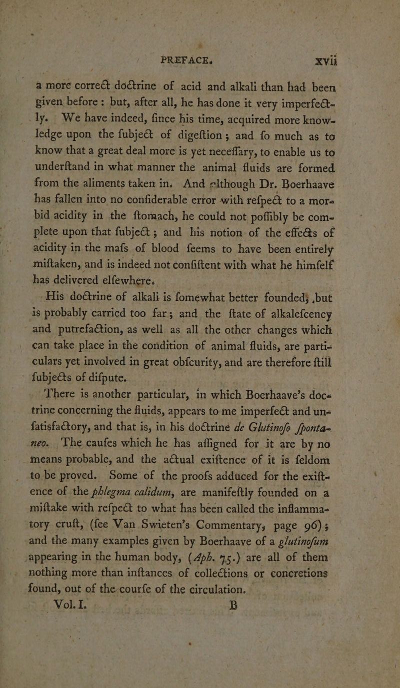 + PREFACE, XVii a more corre&amp;t do€trine of acid and alkali than had been given before: but, after all, he has done it very imperfect- _.ly. We have indeed, fince his time, acquired more know- ledge upon the fubject of digeftion; and fo much as to know that a great deal more is yet neceflary, to enable us to underftand in what manner the animal fluids are formed from the aliments taken in. And elthough Dr. Boerhaave has fallen into no confiderable error with refpedt to a mor= bid acidity in the ftomach, he could not poffibly be com- plete upon that fubje€t ; and his notion of the effe@s of acidity in the mafs of blood feems to have been entirely miftaken, and is indeed not confiftent with what he himfelf has delivered elfewhere.. ‘His doétrine of alkali is fomewhat better foundedj ,but is probably carried too far; and the ftate of alkalefcency -and_ putrefaétion, as well as. all the other changes which | can take place in the condition of animal fluids, are parti- culars yet involved in great obicurity, and are therefore ftill - fubjects of difpute. There is another particular, in which Boerhaave’s doce trine concerning the fluids, appears tome imperfect and un- fatisfactory, and that is, in his do€trine de Glutinofo fponta- neo. The caufes which he has affigned for it are by no means probable, and the actual exiftence of it is feldom to be proved. Some of the proofs adduced for the exift- ence of the phlegma calidum, are manifeftly founded on a miftake with refpe&amp;t to what has been called the inflamma- tory cruft, (fee Van Swieten’s Commentary, page 96); and the many examples given by Boerhaave of a glutinofum “appearing in the human body, (4p. 45.) are all of them nothing more than inftances. of colle€tions or concretions found, out of the-courfe of the circulation. © Voi. I | B