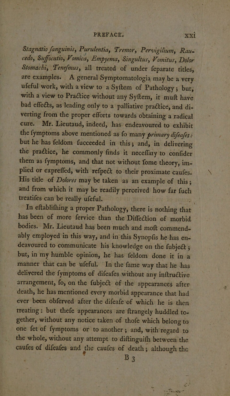 Stagnatio fanguinis, Purulentia, Tremor, Pervigilium, Rau- _ cedo, Suffocatio, Vomica, Empyema, Singultus, Vomitus, Dolor _ Stomachi, Tenefmus, all treated of under feparate titles, are examples. A general Symptomatologia may be a very _ufeful work, with a view to a Syftem of Pathology ; but, with a view to Praétice without any Syftem, it muft have bad effeéts, as leading only to a palliative practice, and di- verting from the proper efforts towards obtaining a radical cure. Mr. Lieutaud, indeed, has endeavoured to exhibit the fymptoms above mentioned as fo many primary difeafes : but he has feldom fucceeded in this; and, in delivering the praétice, he commonly finds it neceflary to confider them as fymptoms, and that not without fome theory, im- plied or expreffed, with refpe&amp; to their proximate caufes. flis title of Dolores may be taken as an example of this ; and from which it may be readily perceived how far fuch treatifes-can be really ufeful. a Bec a In eftablithing a proper Pathology, there is nothing that has been of more fervice than the Diffection of morbid bodies. Mr. Lieutaud has been much and moft commend- ably employed ‘in this way, and inthis Synopfis hevhas en- deavoured to communicate his knowledge on the fubje&amp; ; but, in my humble opinion, he has feldom done it in a manner that can be ufeful. In the fame way that he -has delivered the fymptoms of difeafes without any inftru@tive arrangement, fo, on the fubje&amp;t of the appearances after death, he has mentioned every morbid appearance that had ever been obferved after the difeafe’of which he is then treating: but thefe appearances are ftrangely huddled to- gether, without any notice taken of thofe which belong to one fet of fymptoms or to another; and, with regard to the whole, without any attempt to diftinguifh between the caufes of difeafes and fie caufes of death; although the B3