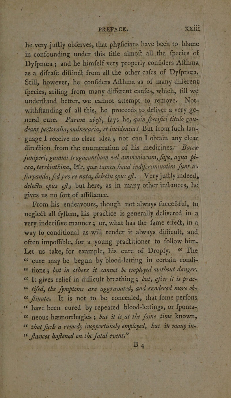 he very juftly obferves, that phyficians have been to. blame in confounding under this title almoft all. the fpecies of | Dyfpnoea; and he himfelf very properly. confiders Afthma, as a difeafe diftinct from all the other cafes of Dyfpncea, | Still, however, he confiders Afthma as of many different, , {pecies, arifing from many different caufes, which, till we underftand better, we cannot attempt, to remove. Not- withftanding of all this, he proceeds to deliver a very ge= neral cure. Parum. abeft, fays he, quin Speci Ci ‘titulo galt deant peétoralia, vulneraria, et incidentia! But from fuch lan~ - guage I receive no clear idea; nor can I obtain any clear dire€tion from the enumeration of his medicines.” -Bacce jumperi, gummi tragacanthum vel amimoniqcum, Sapo, aqua pir | bay terebinthina, (Sc. que tamen baud indi iferiminatim fi Sunt-t» Jurpanda, fed pro re nata, deleciu opus eff. Very juttly indeed, delectu opus eff; but here, as in many other batkancess he gives us no fort of afliftance. : ‘ From his endeavours, though not always face. to negleét all fyftem, his practice is generally delivered in a very indecifive manner ; Pane) what has the fame ete, ina way fo conditional as will render it always dificult, and often impoflible, for a young practitioner to follow. him. Let us take, for example, his cure of Dropfy. he ‘¢ cure may be begun by blood-letting in certain condi- tions; but in others it cannot be employed without danger. «Ot gives relief in difficult breathing ; 5 but, aj after it is prac- “ tiled, the fymptoms are aggravated, and Deron): more ob= “‘ finate. It is not to be concealed, that fome perfons “© have been cured by repeated blood-lettings, or {ponta- “ neous heemorrhagies ; but it is_at the fame time known, “ that fuch a remedy inopportunely employed, has ih many ine. 66 frances haftened. on. the fatal event,” % i ‘ B4 |