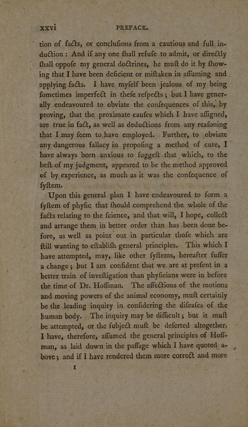 * tion of faéts, or conclufions froma cautious and full in- duction ; And if any one fhall refufe to admit, or directly fhall oppofe my general doétrines, ‘he muft do it by fhow- ing that I have been deficient or miftaken in affuming and . applying fats. I have myfelf been\jealous of my being ~ fometimes imperfeét in thefe refpeéts; but I have gener- ally endeavoured to obviate the confequences of this,. by proving, that the proximate caufes which I have afligned, -are true in fad, as well as dedu€tions from any reafoning that I.may feem to,have employed. Further, to obviate any dangerous fallacy in propofing a method of cure, I have always been anxious to fuggeft that which, to the beft.of my judgment, appeared to be the method approved of by experience, as much as it was the confequence of fyftem. | Upon this general pian I have endeavoured to form a fyftem of phyfic that fhould comprehend the whole of the facts relating to the {cience, and that. will, I hope, collect and arrange them in better order than has been done be- fore, as well as point out in particular thofe which are - ftill wanting to eftablith general, principles. This which I have attempted, may, like other fyftems, hereafter fuffer a change; but Iam confident that we are at prefent in a better train of inveftigation than phyficians were in before the time of Dr. Hoffman. The affections of the motions _ and moving powers of the animal economy, mutft certainly _ be the leading inquiry in confidering the difeafes of the — human body. ‘The inquiry may be difficult; but it muft be attempted, or the fubject muft be deferted altogether. I have, therefore, aflumed the general principles of Hoff- man, as laid down in the paflage which I have quoted: a- bove; and if I have rendered them more correct and more E