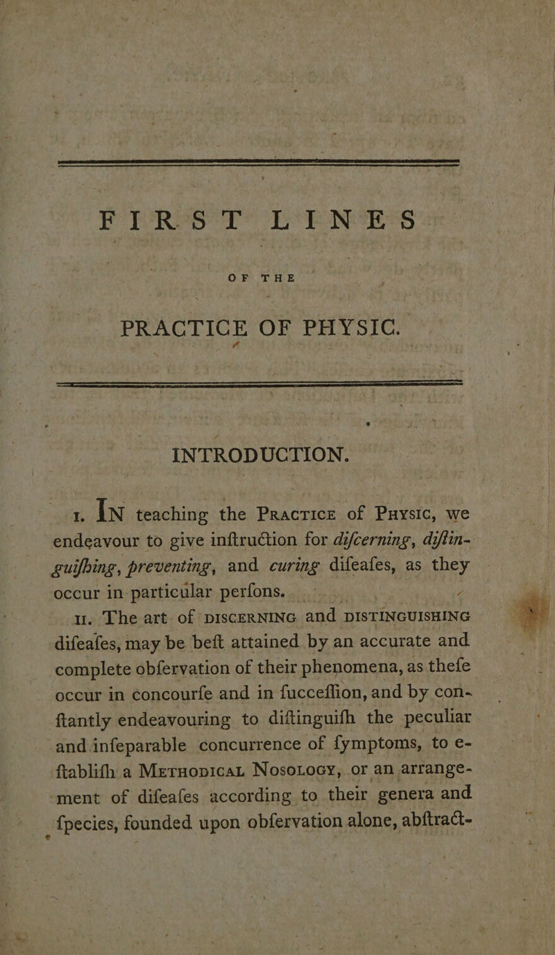 PRACTICE OF PHYSIC INTRODUCTION. 1 In teaching the Practicz of Puysic, we endeavour to give inftruction for difcerning, diftin- guifbing, preventing, and curing difeafes, as they occur in particular perfons. _ ‘ u. The art of pIscERNING and DISTINGUISHING difeafes, may be beft attained by an accurate and complete obfervation of their phenomena, as thefe occur in concourfe and in fucceffion, and by con- ftantly endeavouring to diftinguifh the peculiar -and.infeparable concurrence of fymptoms, to e- ftablifh a Meruopicat Nosotoey, or an arrange- ‘ment of difeafes according to their genera and : {pecies, founded upon obfervation alone, abftract- |