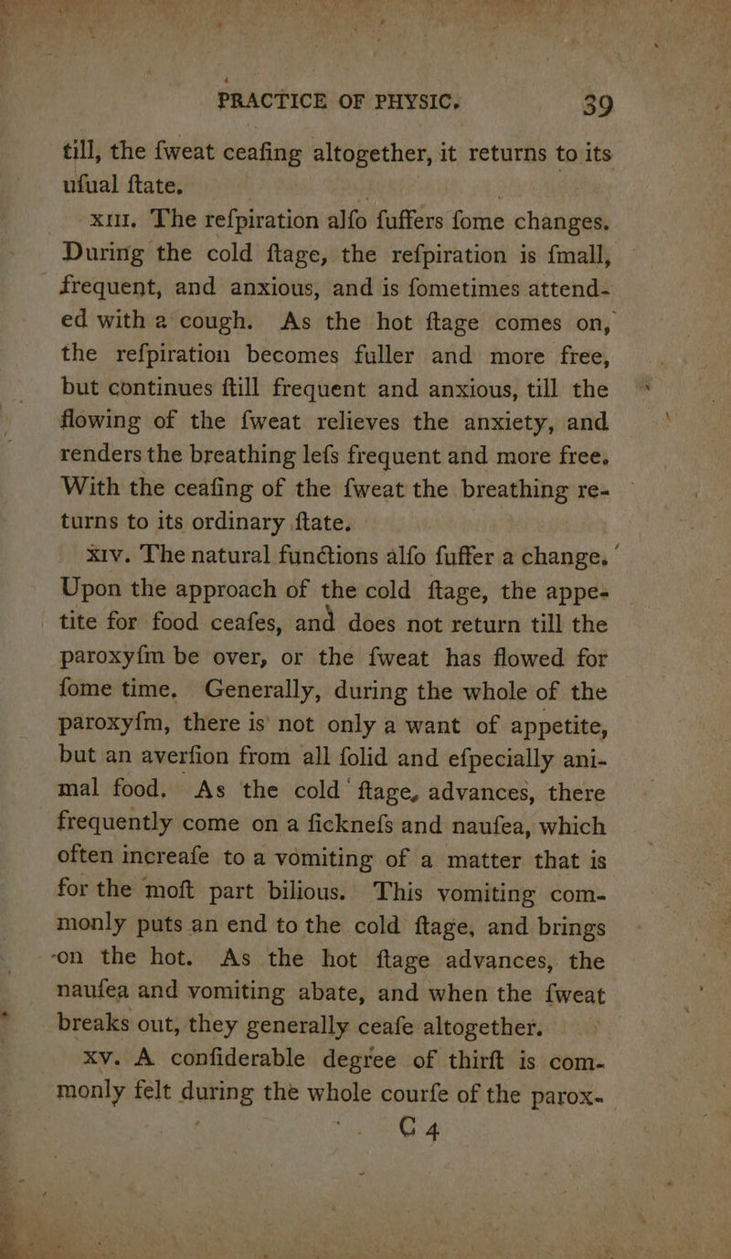 till, the {weat ceafing altogether, it returns to its ufual ftate. | _ xu. The refpiration alfo fuffers ome changes, During the cold ftage, the refpiration is {mall, frequent, and anxious, and is fometimes attend- ed with a cough. As the hot ftage comes on, the refpiration becomes fuller and more free, but continues ftill frequent and anxious, till the flowing of the fweat relieves the anxiety, and renders the breathing lefs frequent and more free, With the ceafing of the fweat the breathing re- turns to its ordinary ftate. xiv. The natural fun@tions alfo fuffer a change. ’ Upon the approach of the cold ftage, the appe- tite for food ceafes, and does not return till the paroxyfm be over, or the fweat has flowed for fome time. Generally, during the whole of the paroxy{m, there is' not only a want of appetite, but an averfion from all folid and efpecially ani- mal food. As the cold’ ftage, advances, there frequently come on a ficknefs and naufea, which often increafe to a vomiting of a matter that is for the moft part bilious. This vomiting com- monly puts an end to the cold ftage, and brings ‘on the hot. As the hot ftage advances, the naufea and vomiting abate, and when the fweat breaks out, they generally ceafe altogether. 3 xv. A confiderable degree of thirft is com- monly felt auing the whole courfe of the parox- C4