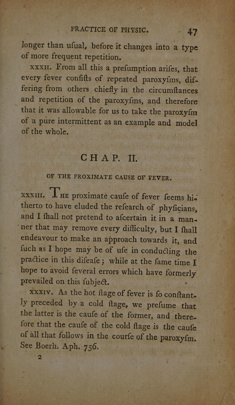 longer than ufual, before it changes into a type of more frequent repetition, ‘ xxx. From all this a prefumption arifes, that every fever confifts of repeated paroxy{ms, dif- of a pure intermittent as an example ane model of the whole. CORP Ay Pek, OF THE PROXIMATE CAUSE OF FEVER, therto to have eluded the refearch of phyficians, and I fhall not pretend to afcertain itin a man- endeavour to make an approach towards it, and hope to avoid feveral errors which DAN formerly prevailed on this fubjeé. : xxxtv. As the hot flage of fever is fo conftant. the latter is the caufe of the former, and there. fore that the caufe of the cold flage is the caufe of all that follows in the courfe of the paroxyfm, See Boerh. Aph..756. ed ] ee ee