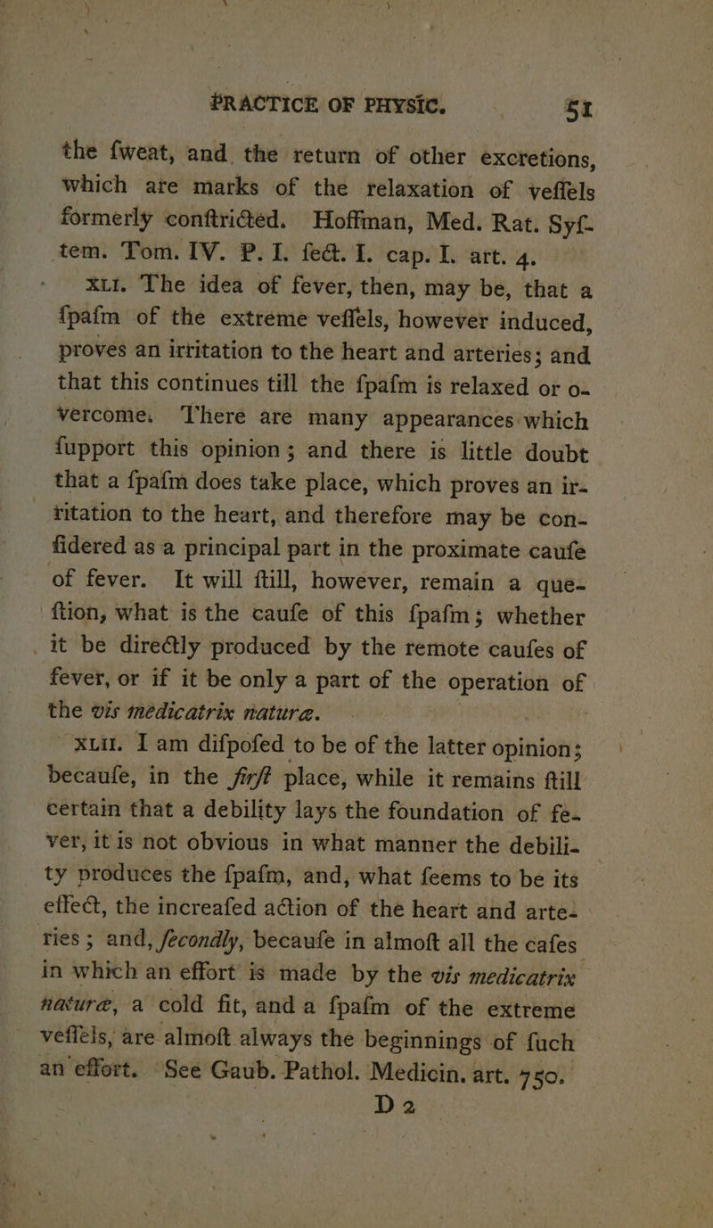 the fweat, and the return of other excretions, which are marks of the relaxation of veffels formerly conftrided. Hoffman, Med. Rat. Syf- tem. Tom. IV. P. 1. fea. 1. cap. L. art. 4. xu1. The idea of fever, then, may be, that a {pafm of the extreme veffels, however induced, proves an irtitation to the heart and arteries; and that this continues till the {pafm i is relaxed or o- vercome. ‘There are many appearances: which fupport this opinion; and there is little doubt that a fpafm does take place, which proves an ir- _ titation to the heart, and therefore may be con- fidered as a principal part in the proximate caufe of fever. It will ftill, however, remain a queé- tion, what is the caufe of this fpafm; whether _ it be dire&amp;ly produced by the remote caufes of fever, or if it be only a part of the de a of the wis médicatrix natura. xii. Iam difpofed to be of the latter opinion; becaufe, in the fir? place, while it remains ftill certam that a debility lays the foundation of fe. ver, itis not obvious in what manner the debili- _ ty produces the fpafm, and, what feems to be its effe@, the increafed ation of the heart and arte. ties ; and, fecondly, becaufe in almoft all the cafes in which an effort is made by the vis medicatrix nature, a cold fit, and a fpafm of the extreme vefléls, are almoft always the beginnings of fuch an ‘effort. ‘See Gaub. Pathol. Medicin. art. 750. D2