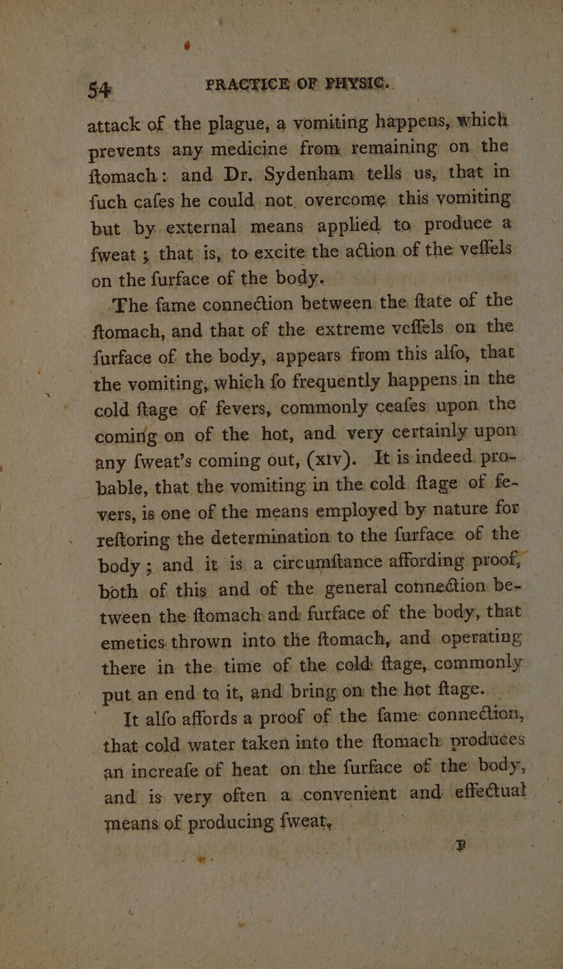 attack of the plague, a vomiting happens, which prevents any medicine from remaining, on the ftomach: and Dr, Sydenham tells us, that in fuch cafes he could not. overcome. this yomiting but by external means applied to produce a fweat ; that is, to excite the action of the veffels on the furface of the body. ‘The fame connection between the ftate of the -_ftomach, and that of the extreme veffels on the furface of the body, appears from this alfo, that the vomiting, which fo frequently happens in the cold ftage of fevers, commonly ceafes upon the coming on of the hot, and very certainly upon any fweat’s coming out, (xIv). Itis indeed. pro bable, that the vomiting in the cold ftage of fe- vers, is one of the means employed by nature for reftoring the determination to the furface of the. body ; and it is a circumftance affording proof, both of this and of the general connection be- tween the ftomach and: furface of the body, that emetics thrown into the ftomach, and operating there in the time of the cold: ftage, commonly put an end to it, and bring om the hot flage. It alfo affords a proof of the fame: connection, that cold water taken into the ftomach produces an increafe of heat on the furface of | the body, and is very often a convenient and: effeCtual means of producing fweat, E . -