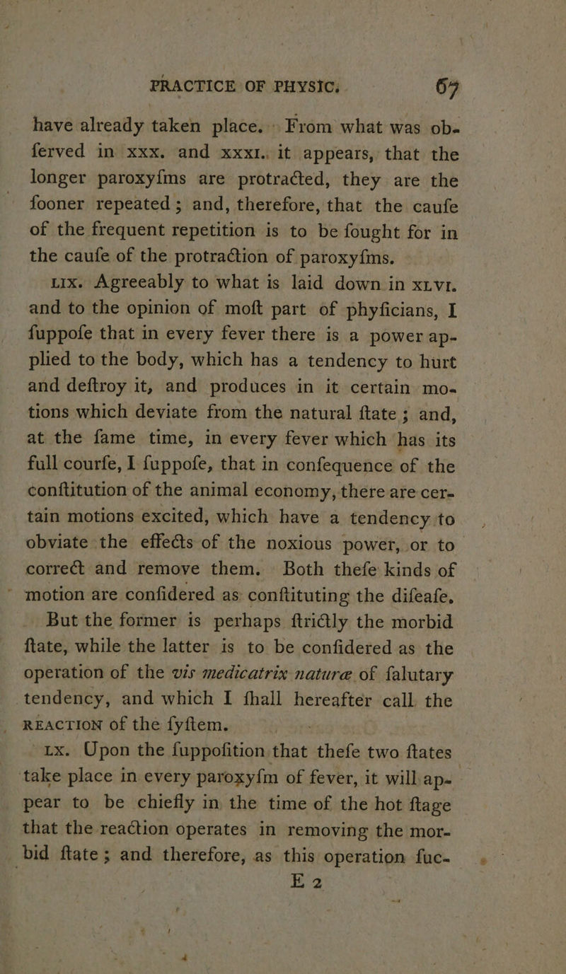 have already taken place... From what was ob- ferved in xxx. and xxxl.. it appears, that the longer paroxy{ms are protracted, they are the fooner repeated ; and, therefore, that the caufe of the frequent repetition is to be fought for in the caufe of the protraction of paroxyfms. tix. Agreeably to what is laid down in xtvz. and to the opinion of moft part of phyficians, I fuppofe that in every fever there is a power ap- plied to the body, which has a tendency to hurt and deftroy it, and produces in it certain mo- tions which deviate from the natural ftate ; and, at the fame time, in every fever which has its full courfe, 1 {uppofe, that in confequence of the conftitution of the animal economy, there are cer- tain motions excited, which have a tendency to obviate the effects of the noxious power, or to correct and remove them. Both thefe kinds of - motion are confidered as conftituting the difeafe, But the former is perhaps ftrily the morbid ftate, while the latter is to be confidered as the operation of the ws medicatrix nature of falutary tendency, and which I fhall hereafter call the REACTION of the fyftem. tx. Upon the fuppofition that thefe two ftates ‘take place in every paroxy{m of fever, it will ap= | pear to be chiefly in the time of the hot ftage that the reaction operates in removing the mor- bid ftate; and therefore, as this operation fuc-