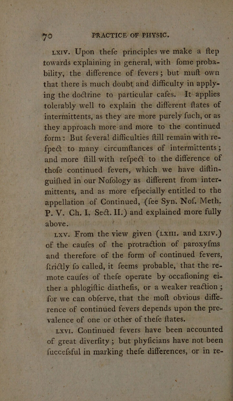 ixiv. Upon thefe principles we make a ftep towards explaining in general, with fome proba- bility, the difference of fevers ; but muft own that there is much doubt and difficulty in apply- ing the doctrine to particular cafes. It applies tolerably well to explain the different ftates of intermittents, as they are more purely fuch, or as they approach more-and more to the continued form: But fevera! difficulties ftill remain with re- {pet to many circumftances of ‘intermittents ; and more ftill with refpe&amp; to the difference of thofe continued fevers, which we have diftin- guifhed in our Nofology as different from inter- mittents, and as more efpecially entitled to the appellation of Continued, (fee Syn. Nof. Meth. P. V. Ch. I. Sect. rm ye and explained more milly above. Ltxv. From the view given (Lxit. and LxIv.) of the caufes of the protraction of paroxyfms and therefore of the form of continued fevers, {iriGly fo called, it feems probable, that the re- mote caufes of thefe operate by occafioning ei- ther a phlogiftic diathefis, or a weaker reaction ; for we can obferve, that the moft obvious diffe- rence of continued fevers depends upon the pre- valence of one or other of thefe ftates. txvi. Continued fevers have been accounted of great diverfity ; but phyficians have not been fuccefsful in marking thefe differences, or in re-