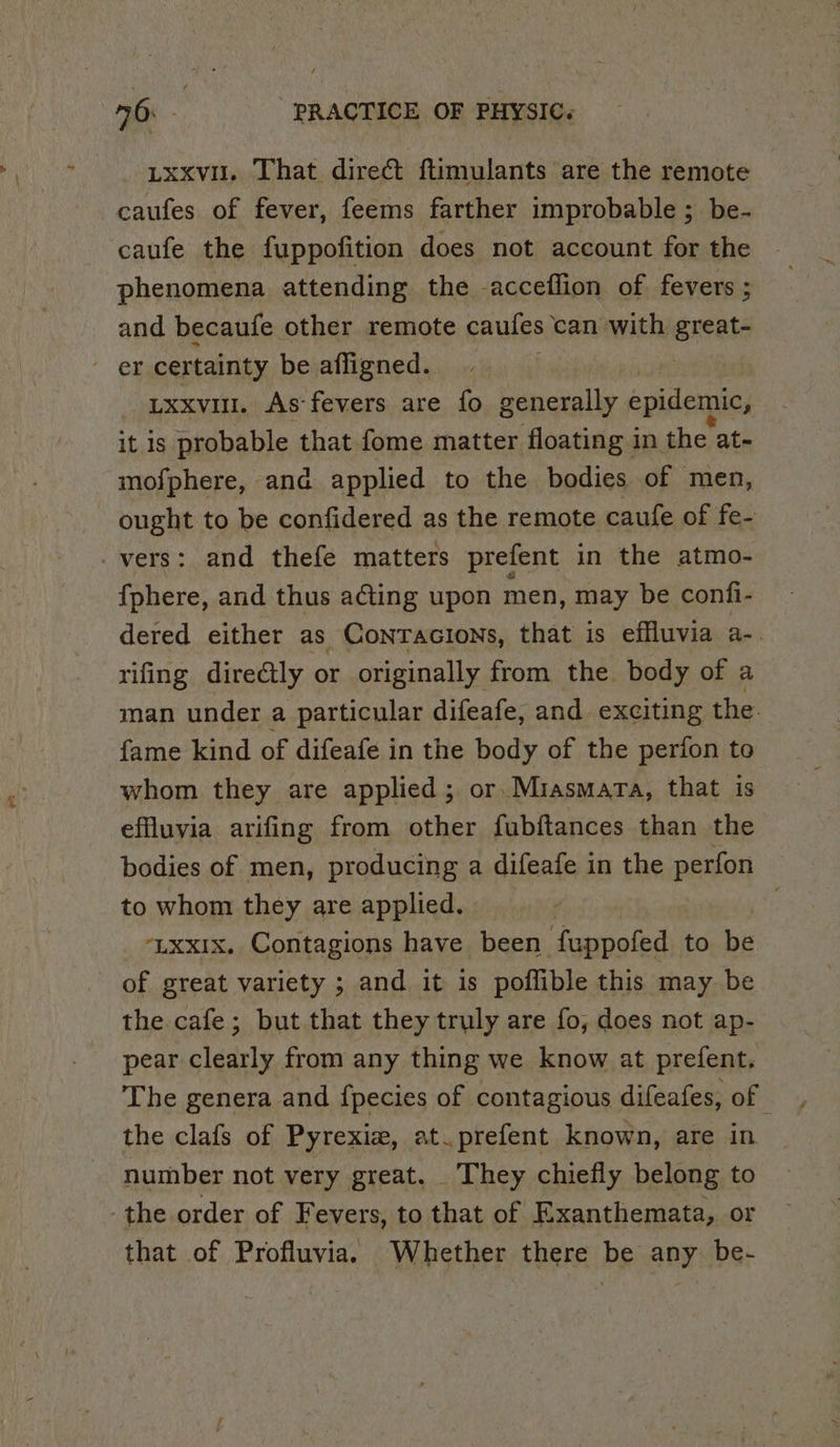 txxvu. That direct ftimulants are the remote caufes of fever, feems farther improbable ; be- caufe the fuppofition does not account for the phenomena attending the -acceflion of fevers ; and becaufe other remote caules can with greats er certainty be afligned. uxxvi. As fevers are fo generally epidemic, z it is probable that fome matter floating in the at- mofphere, ana applied to the bodies of men, ought to be confidered as the remote caufe of fe- vers: and thefe matters prefent in the atmo- {phere, and thus acting upon men, may be confi- dered either as ConrTacions, that is effluvia a-. rifing dire@tly or originally from the. body of a man under a particular difeafe, and exciting the. fame kind of difeafe in the body of the perion to whom they are applied; or. Miasmara, that is effluvia arifing from other fubftances than the bodies of men, producing a difeafe in the perfon to whom they are applied. -Lxxix. Contagions have been fuppofed to be of great variety ; and it 1s poflible this may be the cafe; but that they truly are fo, does not ap- pear clearly from any thing we know at prefent. The genera and fpecies of contagious difeafes, of the clafs of Pyrexiew, at.prefent known, are in number not very great. They chiefly belong to the order of Fevers, to that of Exanthemata, or that of Profluvia. Whether there be any be-