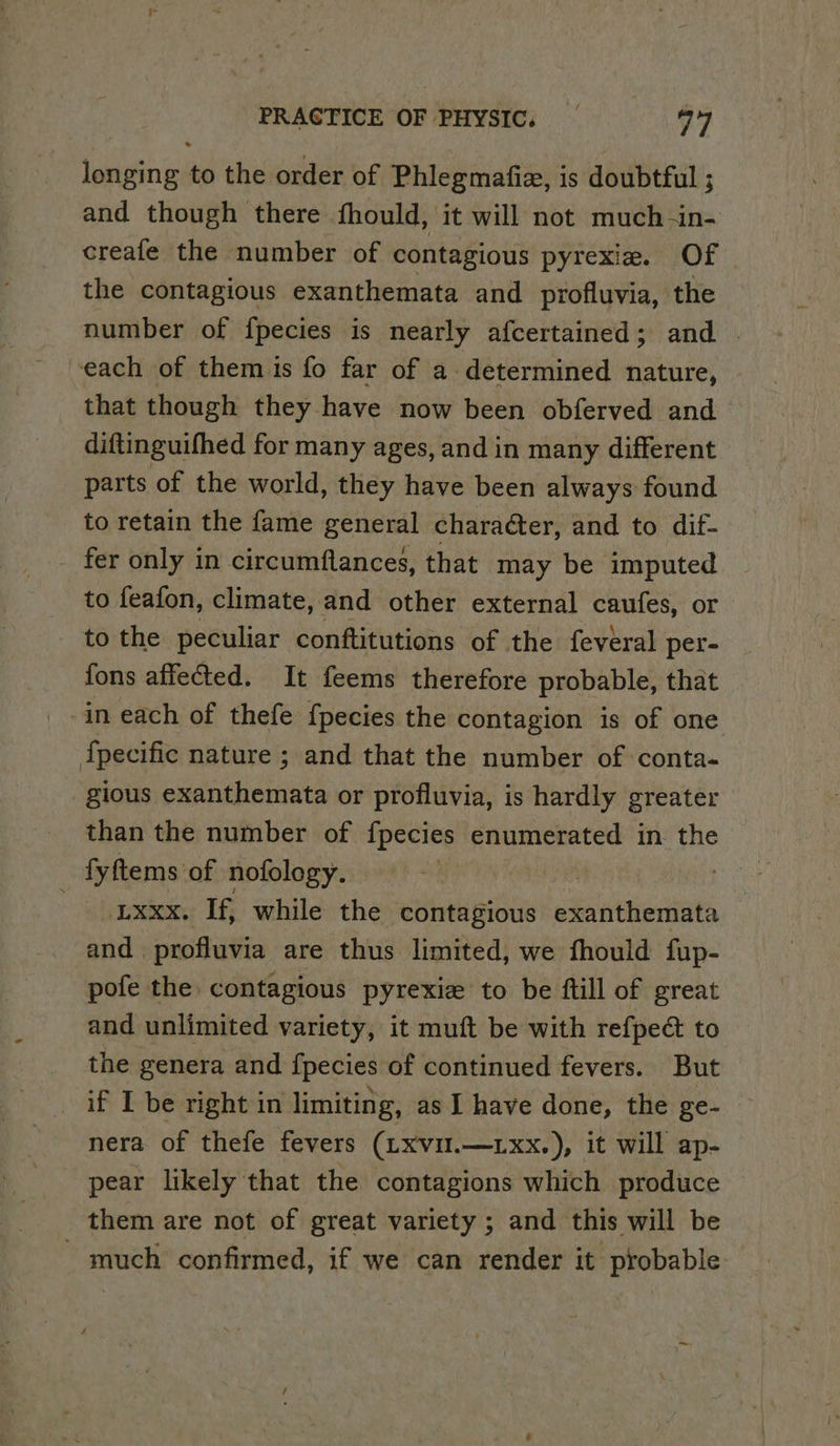 longing to the order of Phlegmafiz, is doubtful ; and though there fhould, it will not much -in- creafe the number of contagious pyrexie. Of the contagious exanthemata and profluvia, the number of f{pecies is nearly afcertained; and . each of them is fo far of a determined nature, that though they have now been obferved and diftinguifhed for many ages, and in many different parts of the world, they have been always found to retain the fame general chara¢ter, and to dif- - fer only in circumflances, that may be imputed to feafon, climate, and other external caufes, or to the peculiar conftitutions of the feveral per- fons affected. It feems therefore probable, that -in each of thefe {pecies the contagion is of one {pecific nature ; and that the number of conta- gious exanthemata or profluvia, is hardly greater than the number of fpecies at esas ana in. the fyftems of nofology. -uxxx. If, while the contagious exanthemata and profluvia are thus limited, we fhould fup- pofe the contagious pyrexize to be ftill of great and unlimited variety, it muft be with refpeé to the genera and fpecies of continued fevers. But if I be right in limiting, as I have done, the ge- nera of thefe fevers (Lxvul.—.xx.), it will ap- pear likely that the contagions which produce them are not of great variety ; and this will be - much confirmed, if we can render it probable