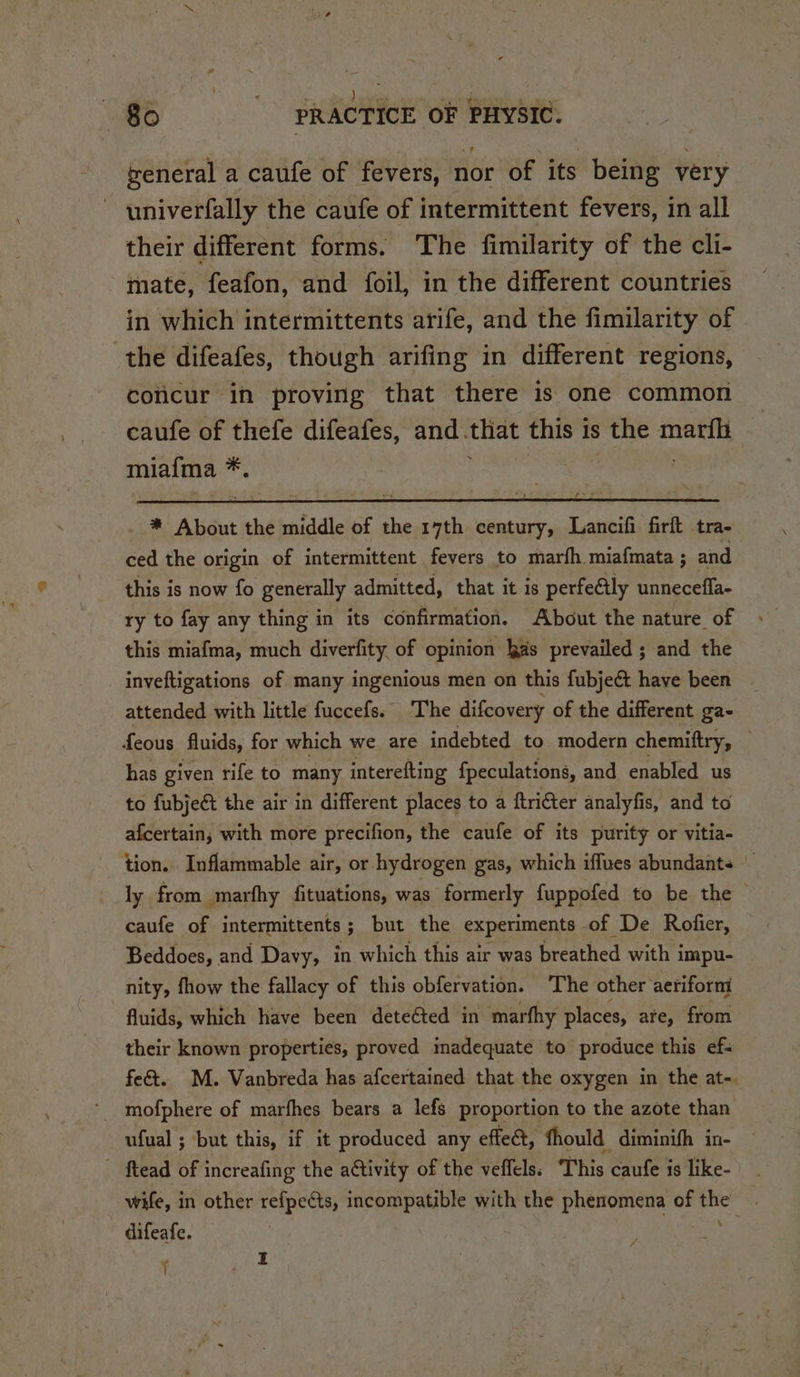 | ge dames HE aa A ite) PRACTICE OF PHYSIC. weneral a caufe of fevers, nor of its being very ~ wniverfally the caufe of intermittent fevers, in all their different forms. The fimilarity of the cli- mate, feafon, and foil, in the different countries in which intermittents arife, and the fimilarity of the difeafes, though arifing in different regions, coticur in proving that there is one common caufe of thefe difeafes, and. that this is the ey miafma ue * About the middle of the 17th century, Lancifi firft tra- ced the origin of intermittent fevers to marfh miafmata ; and this is now fo generally admitted, that it is perfe@tly unneceffa- ry to fay any thing in its confirmation. About the nature of this miafma, much diverfity of opinion kas prevailed ; and the inveftigations of many ingenious men on this fubjeét have been attended with little fuccefs. The difeovery of the different ga- feous fluids, for which we are indebted to modern chemiftry, ; has given rife to many interefting fpeculations, and enabled us to fubjeét the air in different places to a ftricter analyfis, and to afcertain,; with more precifion, the caufe of its purity or vitia- tion. _Inflammable air, or hydrogen gas, which iffues abundants ly from marfhy fituations, was formerly fuppofed to be the caufe of intermittents; but the experiments of De Rofier, Beddoes, and Davy, in which this air was breathed with impu- nity, fhow the fallacy of this obfervation. The other aeriform fluids, which have been detected in marfhy places, are, from their known properties, proved madequate to produce this ef- fe&amp;. M. Vanbreda has afcertained that the oxygen in the at-. ufual ; but this, if it produced any effect, fhould diminifh in- ftead of increafing the ativity of the veffels: This caufe is like- wife, in other refpects, incompatible with the phenomena of the difeafe. | : , : ; I