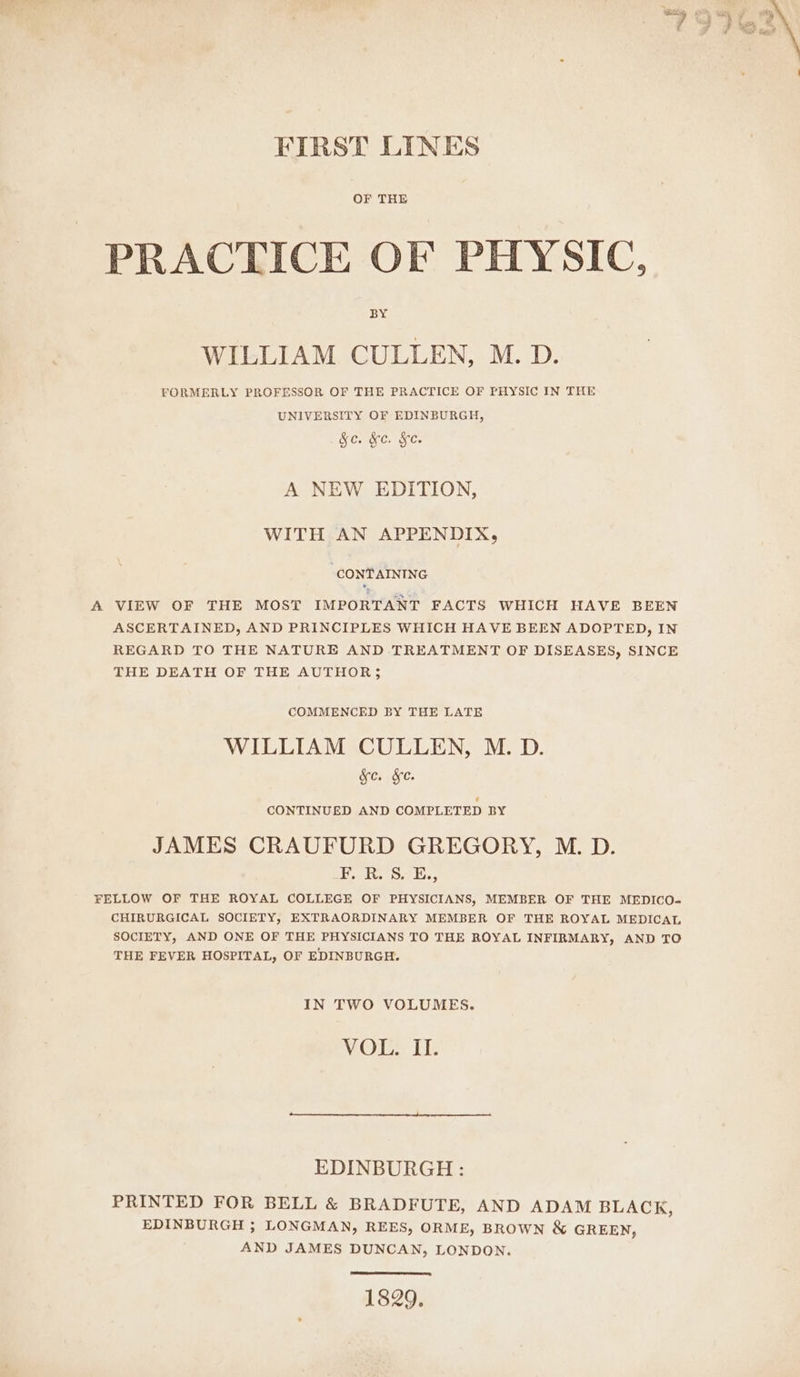 FIRST LINES OF THE PRACTICE OF PHYSIC, BY WILLIAM CULLEN, M. D. FORMERLY PROFESSOR OF THE PRACTICE OF PHYSIC IN THE UNIVERSITY OF EDINBURGH, &amp;e. &amp;e. Ke. A NEW EDITION, WITH AN APPENDIX, “CONTAINING VIEW OF THE MOST IMPORTANT FACTS WHICH HAVE BEEN ASCERTAINED, AND PRINCIPLES WHICH HAVE BEEN ADOPTED, IN REGARD TO THE NATURE AND TREATMENT OF DISEASES, SINCE THE DEATH OF THE AUTHOR; COMMENCED BY THE LATE WILLIAM CULLEN, M. D. Kc. &amp;e. CONTINUED AND COMPLETED BY JAMES CRAUFURD GREGORY, M. D. Lv fe S75. FELLOW OF THE ROYAL COLLEGE OF PHYSICIANS, MEMBER OF THE MEDICO- CHIRURGICAL SOCIETY, EXTRAORDINARY MEMBER OF THE ROYAL MEDICAL SOCIETY, AND ONE OF THE PHYSICIANS TO THE ROYAL INFIRMARY, AND TO THE FEVER HOSPITAL, OF EDINBURGH. IN TWO VOLUMES. VOL. IT. EDINBURGH: PRINTED FOR BELL &amp; BRADFUTE, AND ADAM BLACK, EDINBURGH ; LONGMAN, REES, ORME, BROWN &amp; GREEN, AND JAMES DUNCAN, LONDON. 1829,