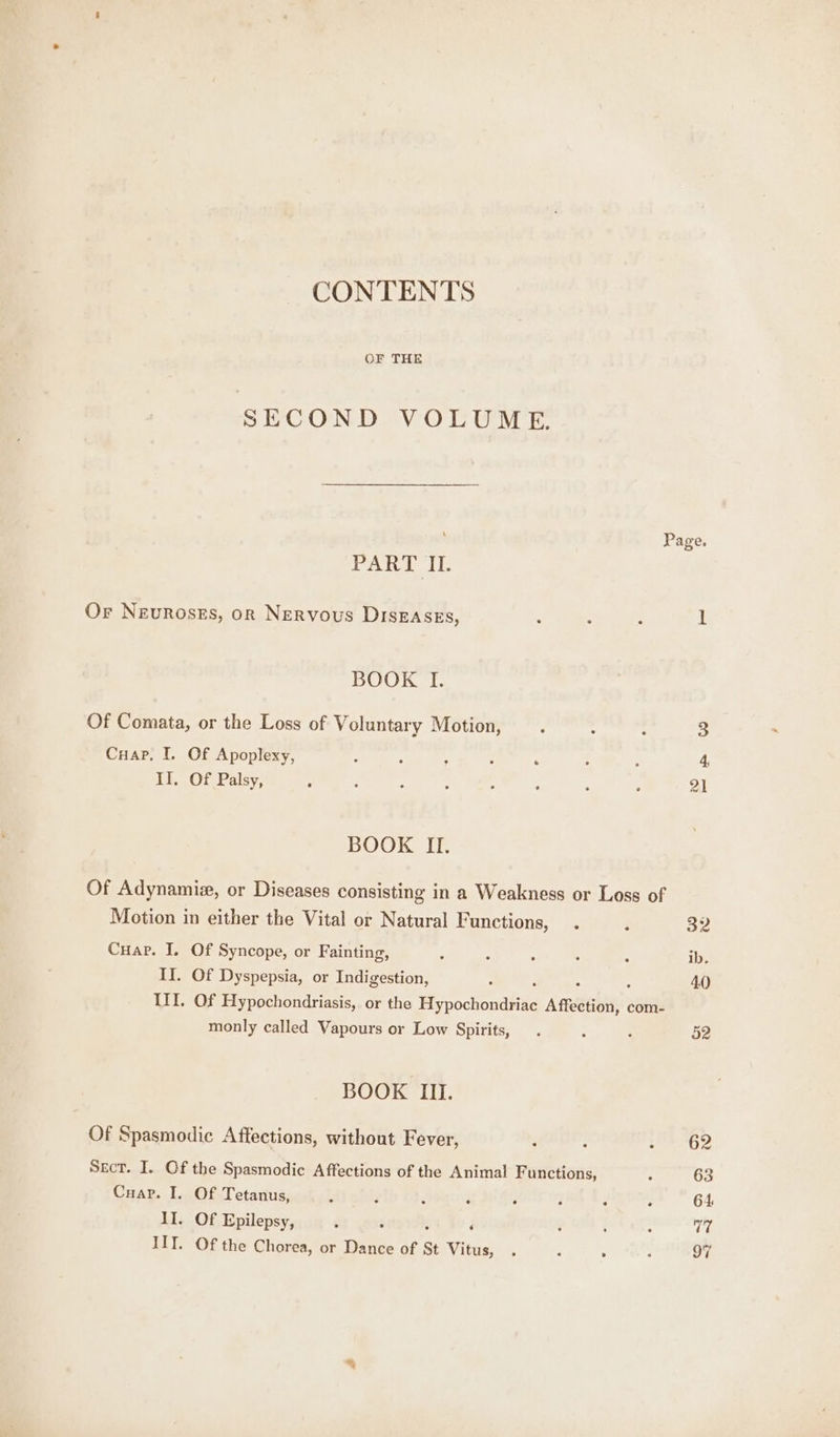 CONTENTS OF THE SECOND VOLUME. ‘ PART IL. Or Neuroszs, or Nervous DIsEAses, BOOK I. Of Comata, or the Loss of Voluntary Motion, Cuap. I. Of Apoplexy, II. Of Palsy, BOOK II. Of Adynamiz, or Diseases consisting in a Weakness or Loss of Motion in either the Vital or Natural Functions, Cuap. I. Of Syncope, or Fainting, : II. Of Dyspepsia, or Indigestion, III. Of Hypochondriasis, or the He pochondltie Am@ebe com- monly called Vapours or Low Spirits, BOOK III. Of Spasmodie Affections, without Fever, Sect. I. Of the Spasmodic Affections of the Animal Functions, Cuap. I. Of Tetanus, II. Of Epilepsy, IIT. Of the Chorea, or Dance of St Vitus, 6 Page.