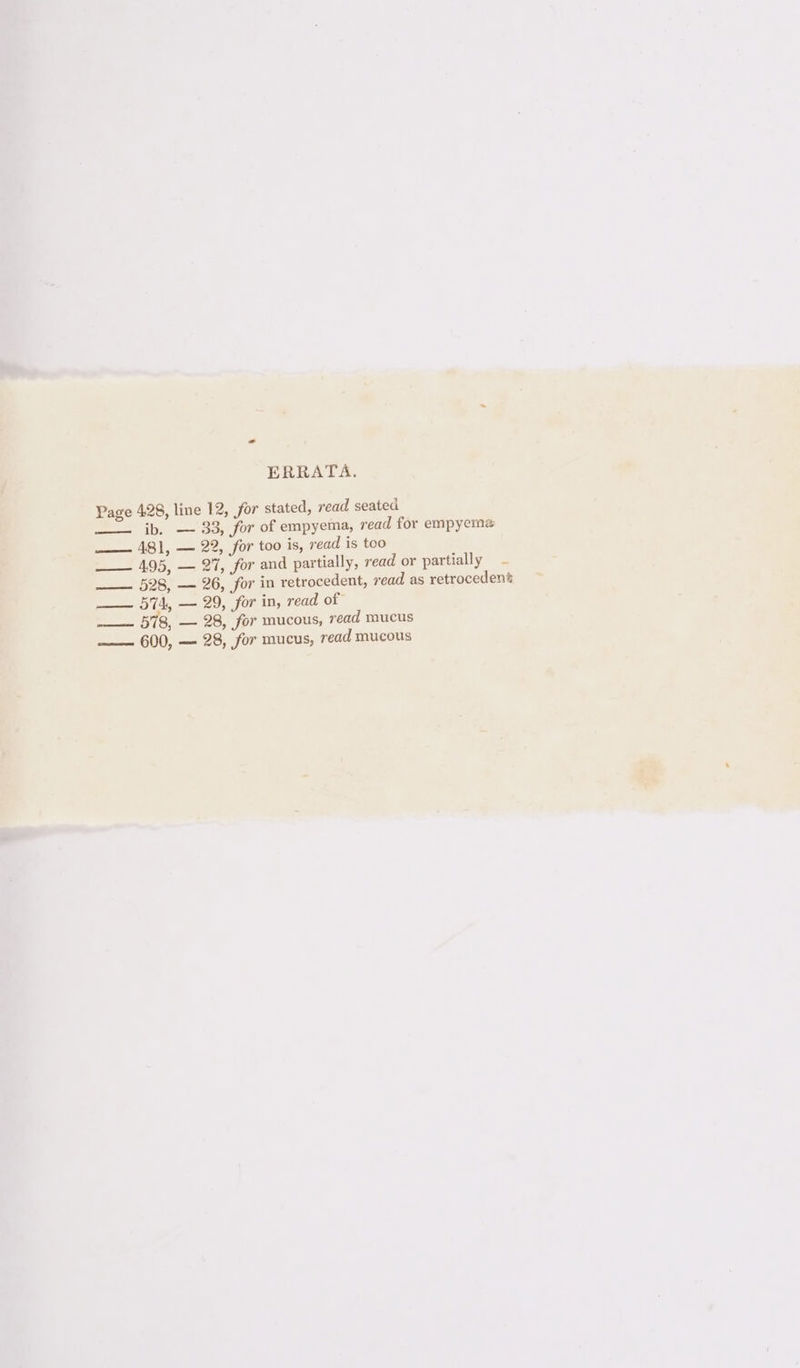 ERRATA. Page 428, line 12, for stated, read seated —— ib. — 33, for of empyema, read for empyema ——— 481, — 22, for too is, read is too —— 495, — 27, for and partially, read or partially ——— 528, — 26, for in retrocedent, read as retroceden’ —— 574, — 29, for in, read of —— 578, — 28, for mucous, read mucus —— 600, — 28, for mucus, read mucous