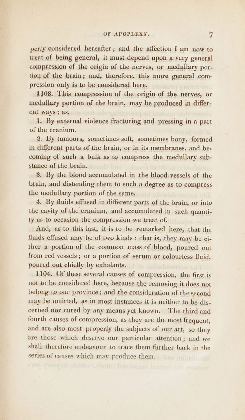 perly considered hereafter; and the affection I am now to treat of being general, it must depend upon a very general compression of the origin of the nerves, or medullary por- tion of the brain; and, therefore, this more general com- pression only is to be considered here. 1103. This compression of the origin of the nerves, or medullary portion of the brain, may be produced in differ- ent ways; as, i. By external violence fracturing and pressing in a part of the cranium. 2. By tumours, sometimes soft, sometimes bony, formed in different parts of the brain, or in its membranes, and be- coming of such a bulk as to compress the medullary sub- stance of the brain. 3. By the blood accumulated in the blood-vessels of the brain, and distending them to such a degree as to compress the medullary portion of the same. 4, By fluids effused in different parts of the brain, or into the cavity of the cranium, and accumulated in such quanti- ty as to occasion the compression we treat of. And, as to this last, it is to be remarked here, that the fluids effused may be of two kinds: that is, they may be ei- ther a portion of the common mass of blood, poured out from red vessels; or a portion of serum or colourless fluid, poured out chiefly by exhalants. 1104, Of these several causes of compression, the first is not to be considered here, because the removing it does not belong to our province; and the consideration of the second may be omitted, as in most instances it is neither to be dis- cerned nor cured by any means yet known. The third and fourth causes of compression, as they are the most frequent, and are also most properly the subjects of our art, so they are those which deserve our particular attention; and we shall therefore endeavour to trace them further back in the series of causes which may produce them.