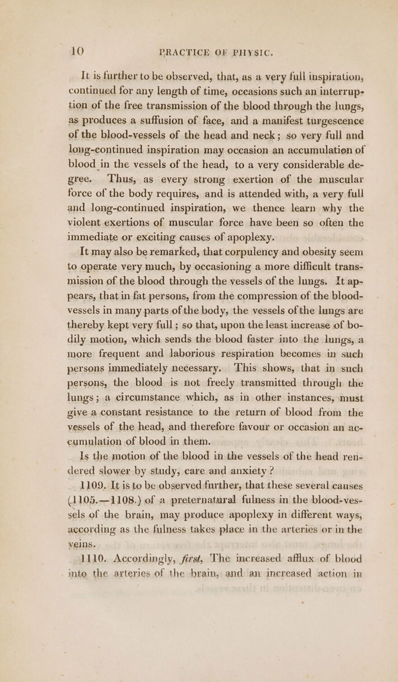 It is further to be observed, that, as a very full inspiration, continued for any length of time, occasions such an interrup- tion of the free transmission of the blood through the lungs, as produces a suffusion of face, and a manifest turgescence of the blood-vessels of the head and neck; so very full and long-continued inspiration may occasion an accumulation of blood in the vessels of the head, to a very considerable de- gree. ‘Thus, as every strong exertion of the muscular force of the body requires, and is attended with, a very full and long-continued inspiration, we thence learn why the violent exertions of muscular force have been so often the immediate or exciting causes of apoplexy. It may also be remarked, that corpulency and obesity seem to operate very much, by occasioning a more difficult trans- mission of the blood through the vessels of the lungs. It ap- pears, that in fat persons, from the compression of the blood- vessels in many parts of the body, the vessels of the lungs are thereby kept very full; so that, upon the least increase of bo- dily motion, which sends the blood faster into the lungs, a more frequent and laborious respiration becomes in such persons immediately necessary. This shows, that in such persons, the blood is not freely transmitted through the lungs ; a circumstance which, as in other instances, must giye a constant resistance to the return of blood from the vessels of the head, and therefore favour or occasion an ac- cumulation of blood in them. Is the motion of the blood in the vessels of the head ren- dered slower by study, care and anxiety ? 1109. It is to be observed further, that these several causes (1105.—1108.) of a preternatural fulness in the blood-ves- sels of the brain, may produce apoplexy in different ways, according as the fulness takes place in the arteries or in the yells. - 1110. Accordingly, first, The increased afflux of blood into the arteries of the bram, and an increased action in