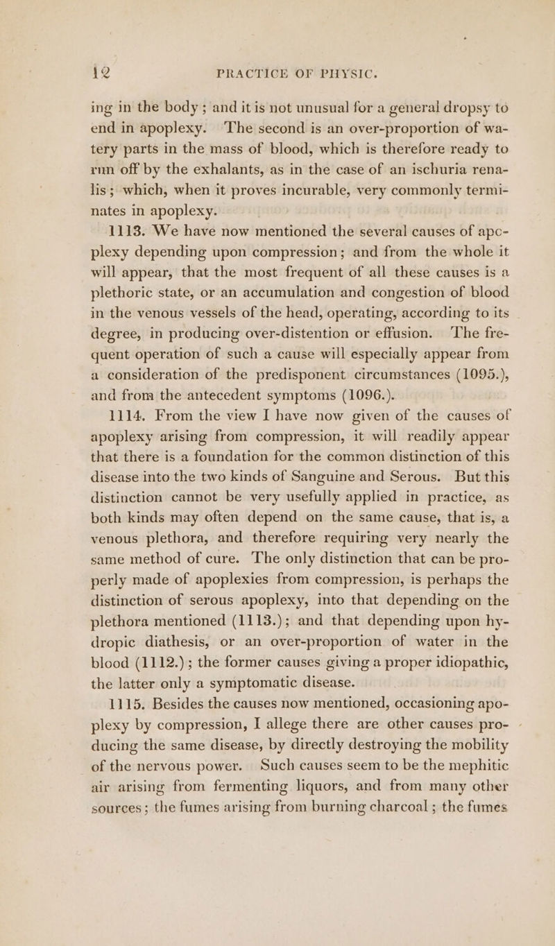 ing in the body; and it is not unusual for a general dropsy to end in apoplexy. ‘The second is an over-proportion of wa- tery parts in the mass of blood, which is therefore ready to run off by the exhalants, as in the case of an ischuria rena- lis; which, when it proves incurable, very commonly termi- nates in apoplexy. 1113. We have now mentioned the several causes of apo- plexy depending upon compression; and from the whole it will appear, that the most frequent of all these causes is a plethoric state, or an accumulation and congestion of blood in the venous vessels of the head, operating, according to its degree, in producing over-distention or effusion. ‘The fre- quent operation of such a cause will especially appear from a consideration of the predisponent circumstances (1095.), and from the antecedent symptoms (1096.). 1114. From the view I have now given of the causes of apoplexy arising from compression, it will readily appear that there is a foundation for the common distinction of this disease into the two kinds of Sanguine and Serous. But this distinction cannot be very usefully applied in practice, as both kinds may often depend on the same cause, that is, a venous plethora, and therefore requirmg very nearly the same method of cure. The only distinction that can be pro- perly made of apoplexies from compression, is perhaps the distinction of serous apoplexy, into that depending on the plethora mentioned (1113.); and that depending upon hy- dropic diathesis, or an over-proportion of water in the blood (1112.); the former causes giving a proper idiopathic, the latter only a symptomatic disease. 1115. Besides the causes now mentioned, occasioning apo- plexy by compression, I allege there are other causes pro- - ducing the same disease, by directly destroying the mobility of the nervous power. Such causes seem to be the mephitic air arising from fermenting liquors, and from many other sources; the fumes arising from burning charcoal ; the fumes