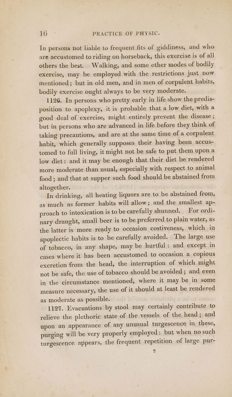 In persons not liable to frequent fits of giddiness, and who are accustomed to riding on horseback, this exercise is of all others the best. Walking, and some other modes of bodily exercise, may be employed with the restrictions just now mentioned; but in old men, and in men of corpulent habits, bodily exercise ought always to be very moderate. 1126. In persons who pretty early in life show the predis- position to apoplexy, it is probable that a low diet, with a good deal of exercise, might entirely prevent the disease ; but in persons who are advanced in life before they think of taking precautions, and are at the same time of a corpulent habit, which generally supposes their having been accus- tomed to full living, it might not be safe to put them upon a low diet: and it may be enough that their diet be rendered more moderate than usual, especially with respect to animal food ; and that at supper such food should be abstained from altogether. In drinking, all heating liquors are to be abstained from, as much as former habits will allow; and the smallest ap- proach to intoxication is to be carefully shunned. For ordi- nary draught, small beer is to be preferred to plain water, as the latter is more ready to occasion costiveness, which in apoplectic habits is to be carefully avoided. ‘The large use of tobacco, in any shape, may be hurtful : and except in cases where it has been accustomed to occasion a copious excretion from the head, the interruption of which might not be safe, the use of tobacco should be avoided ; and even vn the circumstance mentioned, where it may be in some measure necessary, the use of it should at least be rendered as moderate as possible. 7 1127. Evacuations by stool may certainly contribute to relieve the plethoric state of the vessels of the head; and upon an appearance of any unusual turgescence in these, purging will be very properly employed: but when no such turgescence appears, the frequent repetition of large pur- . 9 fe