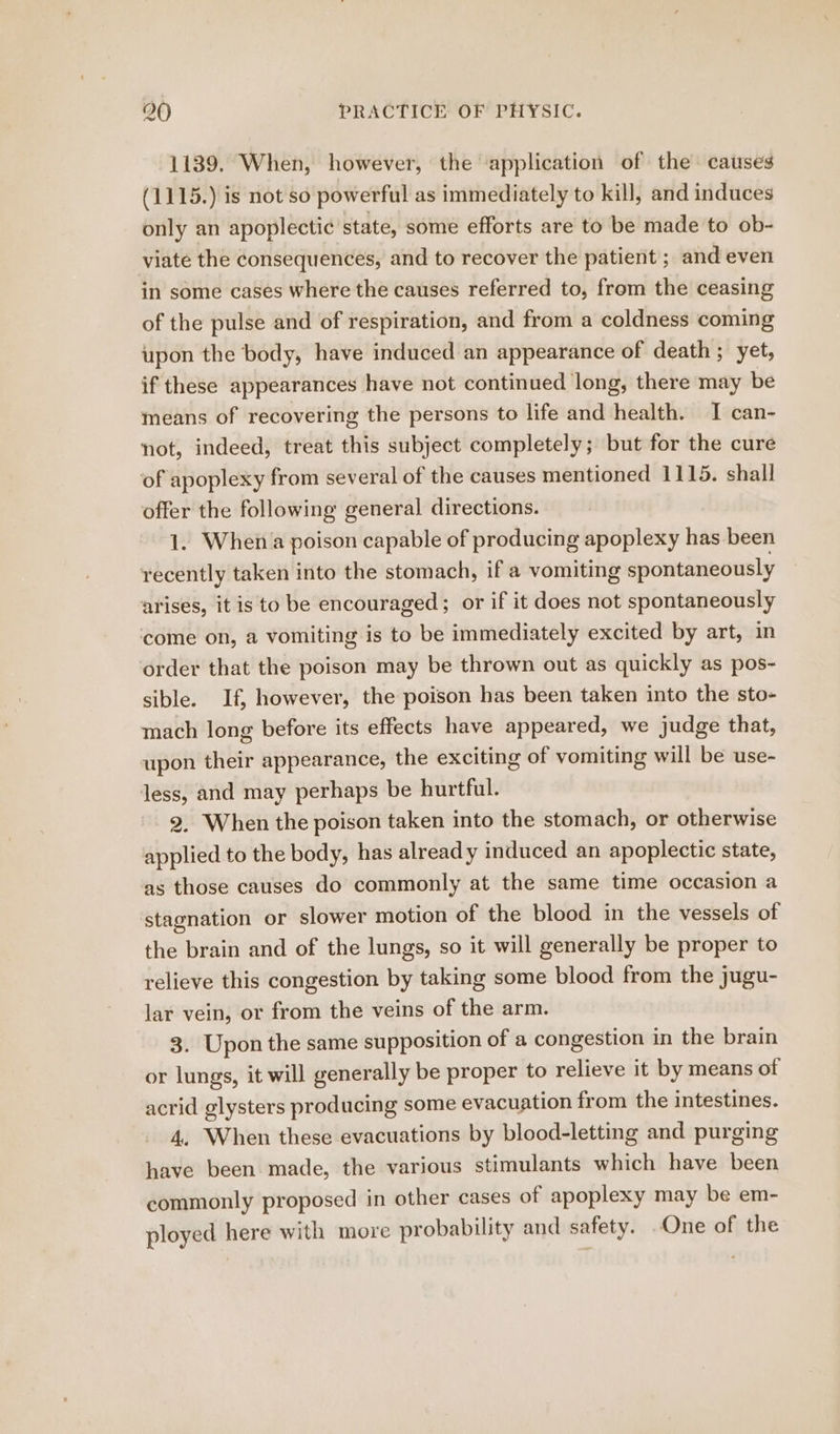 1139. When, however, the ‘application of the causes (1115.) is not so powerful as immediately to kill, and induces only an apoplectic state, some efforts are to be made to ob- viate the consequences, and to recover the patient ; and even in some cases where the causes referred to, from the ceasing of the pulse and of respiration, and from a coldness coming upon the body, have induced an appearance of death; yet, if these appearances have not continued long, there may be means of recovering the persons to life and health. I can- not, indeed, treat this subject completely; but for the cure of apoplexy from several of the causes mentioned 1115. shall offer the following general directions. 1. When a poison capable of producing apoplexy has been recently taken into the stomach, if a vomiting spontaneously arises, it is to be encouraged; or if it does not spontaneously come on, a vomiting is to be immediately excited by art, in order that the poison may be thrown out as quickly as pos- sible. If, however, the poison has been taken into the sto- mach long before its effects have appeared, we judge that, upon their appearance, the exciting of vomiting will be use- less, and may perhaps be hurtful. 2. When the poison taken into the stomach, or otherwise applied to the body, has already induced an apoplectic state, as those causes do commonly at the same time occasion a stagnation or slower motion of the blood in the vessels of the brain and of the lungs, so it will generally be proper to relieve this congestion by taking some blood from the jugu- lar vein, or from the veins of the arm. 3. Upon the same supposition of a congestion in the brain or lungs, it will generally be proper to relieve it by means of acrid glysters producing some evacuation from the intestines. 4. When these evacuations by blood-letting and purging have been made, the various stimulants which have been commonly proposed in other cases of apoplexy may be em- ployed here with more probability and safety. One of the