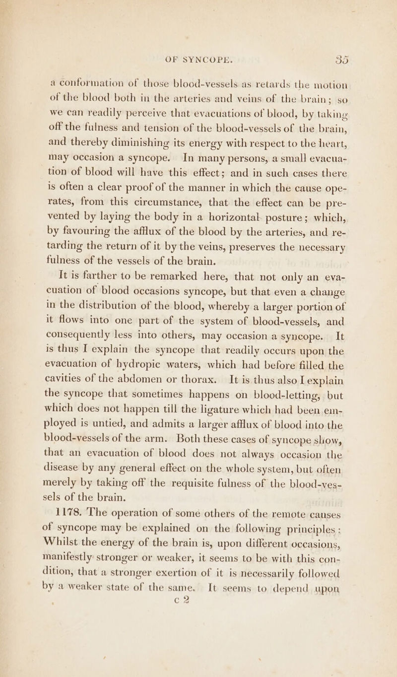 a conformation of those blood-vessels as retards the motion of the blood both in the arteries and veins of the brain; so we can readily perceive that evacuations of blood, by taking off the fulness and tension of the blood-vessels of the brain, and thereby diminishing its energy with respect to the heart, may occasion a syncope. In many persons, a small evacua- tion of blood will have this effect; and in such cases there is often a clear proof of the manner in which the cause ope- rates, from this circumstance, that the effect can be pre- vented by laying the body in a horizontal posture; which, by favouring the afflux of the blood by the arteries, and re- tarding the return of it by the veins, preserves the necessary fulness of the vessels of the brain. It is farther to be remarked here, that not only an eva- cuation of blood occasions syncope, but that even a change in the distribution of the blood, whereby a larger portion of it flows into one part of the system of blood-vessels, and consequently less into others, may occasion a syncope. It is thus I explain the syncope that readily occurs upon the evacuation of hydropic waters, which had before filled the cavities of the abdomen or thorax. It is thus also I explain the syncope that sometimes happens on blood-letting, but which does not happen till the ligature which had been em- ployed is untied, and admits a larger afflux of blood into the blood-vessels of the arm. Both these cases of syncope sliow, that an evacuation of blood does not always occasion the disease by any general effect on the whole system, but often merely by taking off the requisite fulness of the blood-ves- sels of the brain. 1178. The operation of some others of the remote causes of syncope may be explained on the following principles : Whilst the energy of the brain is, upon different occasions, manifestly: stronger or weaker, it seems to be with this con- dition, that a stronger exertion of it is necessarily followed by a weaker state of the same. It seems to depend upon c2