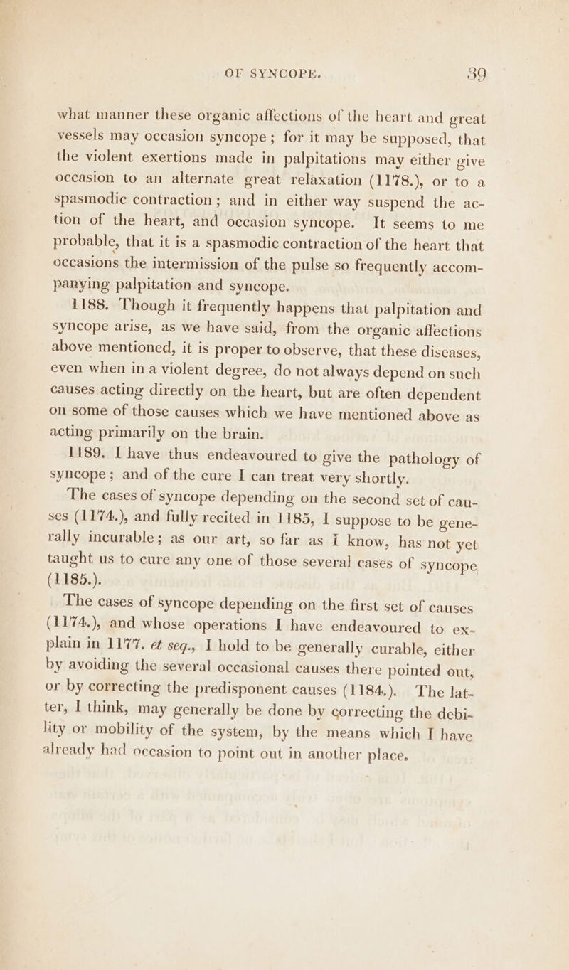 what manner these organic affections of the heart and ereat vessels may occasion syncope ; for it may be supposed, that the violent exertions made in palpitations may either give occasion to an alternate great relaxation (1178.), or to a spasmodic contraction ; and in either way suspend the ac- tion of the heart, and occasion syncope. It seems to me probable, that it is a spasmodic contraction of the heart that occasions the intermission of the pulse so frequently accom- panying palpitation and syncope. 1188. Though it frequently happens that palpitation and syncope arise, as we have said, from the organic affections above mentioned, it is proper to observe, that these diseases, even when in a violent degree, do not always depend on such causes acting directly on the heart, but are often dependent on some of those causes which we have mentioned above as acting primarily on the brain. 1189. I have thus endeavoured to give the pathology of syncope; and of the cure I can treat very shortly. The cases of syncope depending on the second set of cau- ses (1174.), and fully recited in 1185, I suppose to be gene- rally incurable; as our art, so far as 1 know, has not yet taught us to cure any one of those several cases of syncope (1185.). The cases of syncope depending on the first set of causes (1174.), and whose operations I have endeavoured to ex- plain in 1177. et seg.. I hold to be generally curable, either by avoiding the several occasional causes there pointed out, or by correcting the predisponent causes (1184.). The lat- ter, I think, may generally be done by correcting the debi- lity or mobility of the system, by the means which I have already had occasion to point out in another place.