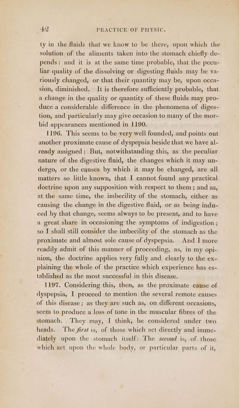 ty in the fluids that we know to be there, upon which the solution of the aliments taken into the stomach chiefly de- pends: and it is at the same time probable, that the pecu- liar quality of the dissolving or digesting fluids may be va- riously changed, or that their quantity may be, upon occa- sion, diminished. It is therefore sufficiently probable, that a change in the quality or quantity of these fluids may pro- duce a considerable difference in the phenomena of diges- tion, and particularly may give occasion to many of the mor- bid appearances mentioned in 1190. 1196. This seems to be very well founded, and points out another proximate cause of dyspepsia beside that we have al- ready assigned: But, notwithstanding this, as the peculiar nature of the digestive fluid, the changes which it may un- dergo, or the cqguses by which it may be changed, are all matters so little known, that I cannot found any practical doctrine upon any supposition with respect to them ; and as, at the same time, the imbecility of the stomach, either as causing the change in the digestive fluid, or as being indu- ced by that change, seems always to be present, and to have a great share in occasioning the symptoms of indigestion ; so I shall still consider the imbecility of the stomach as the proximate and almost sole cause of dyspepsia. And I more readily admit of this manner of proceeding, as, in my opi- nion, the doctrine applies very fully and clearly to the ex- plaining the whole of the practice which experience has es- tablished as the most successful in this disease. 1197. Considering this, then, as the proximate cause of dyspepsia, I proceed to mention the several remote causes of this disease ; as they are such as, on different occasions, seem to produce a loss of tone in the muscular fibres of the stomach. ‘They may, I think, be considered under two heads. The first is, of those which act directly and imme- diately upon the stomach itself: The second is, of those which act upon the whole bedy, or particular parts of it,