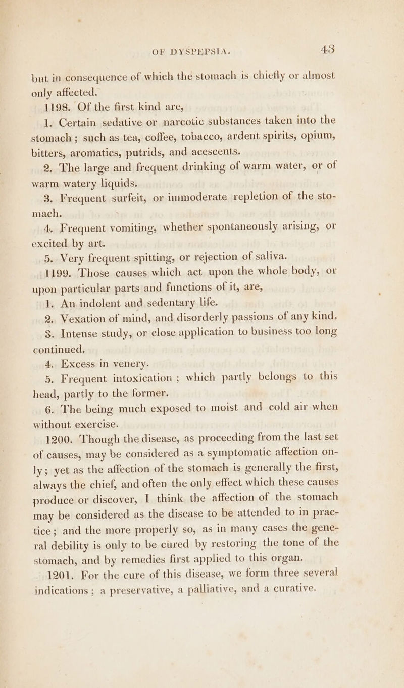 but in consequence of which the stomach is chiefly or almost only affected. 1198. Of the first kind are, 1. Certain sedative or narcotic substances taken into the stomach ; such as tea, coffee, tobacco, ardent spirits, opium, bitters, aromatics, putrids, and acescents. 2. The large and frequent drinking of warm water, or of warm watery liquids. 3. Frequent surfeit, or immoderate repletion of the sto- mach. 4. Frequent vomiting, whether spontaneously arising, or excited by art. 5. Very frequent spitting, or rejection of saliva. 1199. Those causes which act upon the whole body, or upon particular parts and functions of it, are, 1. An indolent and sedentary life. 2, Vexation of mind, and disorderly passions of any kind. 3. Intense study, or close application to business too long continued. 4. Excess in venery. 5, Frequent intoxication ; which partly belongs to this head, partly to the former. 6. The being much exposed to moist and cold air when without exercise. 1200. Though the disease, as proceeding from the last set of causes, may be considered as a symptomatic affection on- ly; yet as the affection of the stomach is generally the first, always the chief, and often the only effect which these causes produce or discover, I think the affection of the stomach may be considered as the disease to be attended to in prac- tice; and the more properly so, as in many cases the gene- ral debility is only to be cured by restoring the tone of the stomach, and by remedies first applied to this organ. 1201. For the cure of this disease, we form three several indications ; a preservative, a palliative, and a curative.