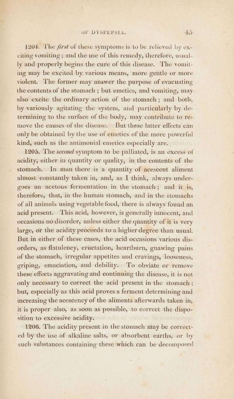 1204. The first ot these symptoms is to be relieved by ex- citing vomiting ; and the use of this remedy, therefore, usual-. ly and properly begins the cure of this disease. ‘The vomit- ing may be excited by, various means, more gentle or more violent. ‘he former may answer the purpose of evacuating the contents of the stomach ; but emetics, and vomiting, may- also excite the ordinary action of the stomach; and both, by variously agitating the system, and particularly by de- termining to the surface of the body, may contribute to re- move the causes of the disease. But these latter effects can only be obtained by the use of emetics of the more powerful kind, such as the antimonial emetics especially are. 1205. ‘The second symptom to be palliated, is an excess of acidity, either in quantity or quality, in the contents of the stomach. In man there is a quantity of acescent aliment almost constantly taken in, and, as I think, always under- goes an acetous fermentation m the stomach; and it is, therefore, that, in the human stomach, and in the stomachs of all animals using vegetable food, there is always found an acid present. ‘This acid, however, is generally innocent, and occasions no disorder, unless either the quantity of it is very large, or the acidity proceeds to a higher degree than usual. But in either of these cases, the acid occasions various dis- orders, as flatulency, eructation, heartburn, gnawing pains of the stomach, irregular appetites and cravings, looseness, griping, emaciation, and debility. To obviate or remove these effects aggravating and continuing the disease, it is not only necessary to correct the acid present in the stomach ; but, especially as this acid proves a ferment determining and increasing the acescency of the aliments afterwards taken in, it is proper also, as soon as possible, to correct the dispo- sition to excessive acidity. 1206. The acidity present in the stomach may be correct- ed by the use of alkaline salts, or absorbent earths, or by such substances containing these which can be decomposed