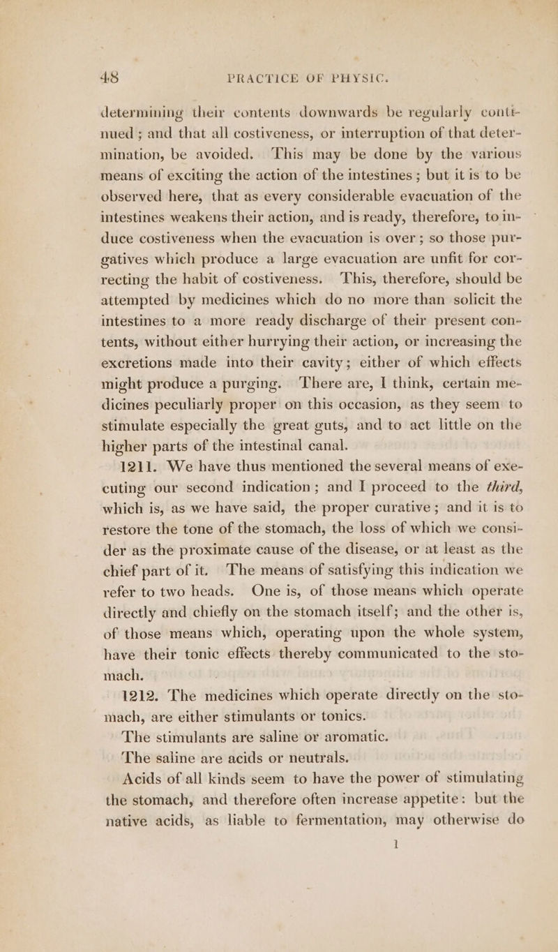 determining their contents downwards be regularly conte nued ; and that all costiveness, or interruption of that deter- mination, be avoided. This may be done by the various means of exciting the action of the intestines ; but it is to be observed here, that as every considerable evacuation of the intestines weakens their action, and is ready, therefore, to in- duce costiveness when the evacuation is over; so those pur- gatives which produce a large evacuation are unfit for cor- recting the habit of costiveness. This, therefore, should be attempted by medicines which do no more than solicit the intestines to a more ready discharge of their present con- tents, without either hurrying their action, or increasing the excretions made into their cavity; either of which effects might produce a purging. There are, I think, certain me- dicines peculiarly proper on this occasion, as they seem to stimulate especially the great guts, and to act little on the higher parts of the intestinal canal. 1211. We have thus mentioned the several means of exe- cuting our second indication ; and I proceed to the third, which is, as we have said, the proper curative ; and it is to restore the tone of the stomach, the loss of which we consi- der as the proximate cause of the disease, or at least as the chief part of it. The means of satisfying this indication we refer to two heads. One is, of those means which operate directly and chiefly on the stomach itself; and the other ts, of those means which, operating upon the whole system, have their tonic effects thereby communicated to the sto- mach. 1212. The medicines which operate directly on the sto- mach, are either stimulants or tonics. The stimulants are saline or aromatic. The saline are acids or neutrals. Acids of all kinds seem to have the power of stimulating the stomach, and therefore often increase appetite: but the native acids, as liable to fermentation, may otherwise do 1