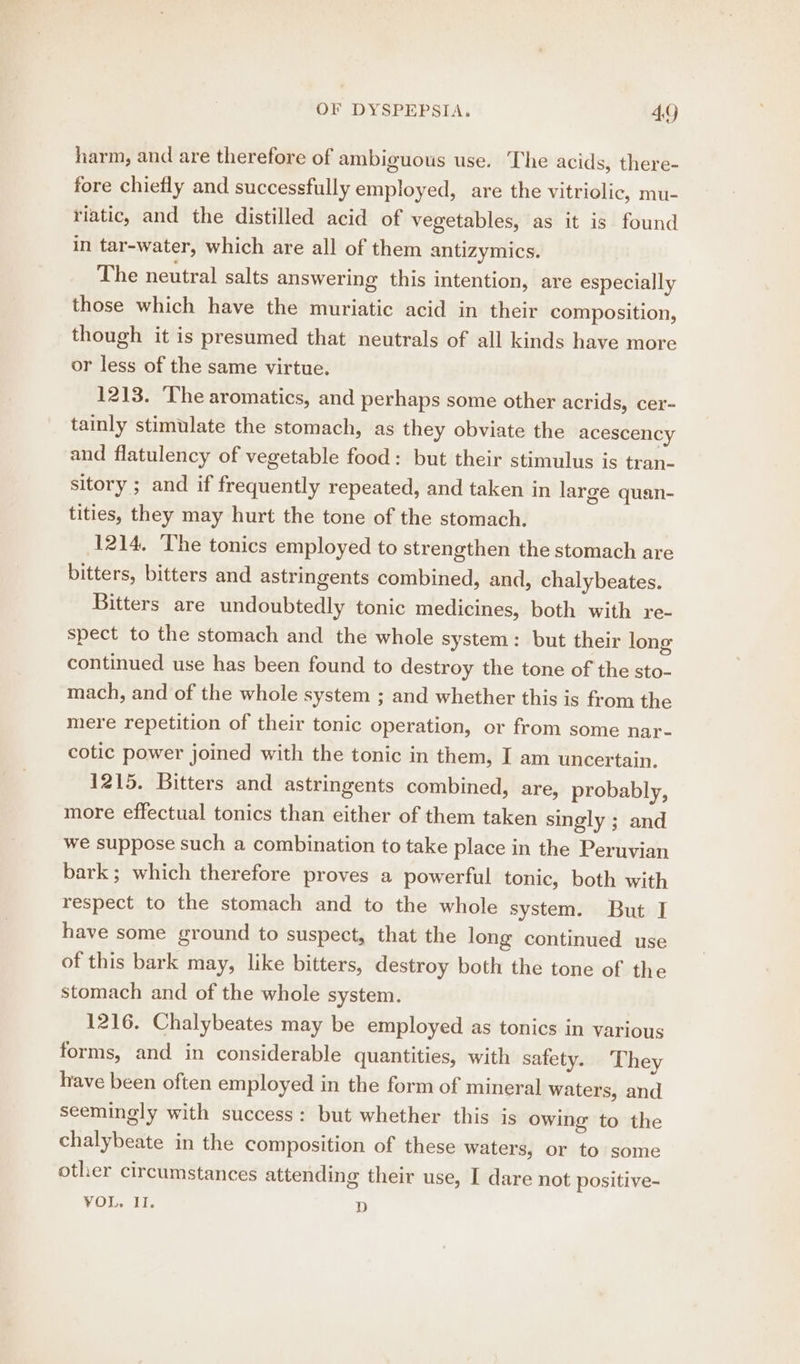 harm, and are therefore of ambiguous use. The acids, there- fore chiefly and successfully employed, are the vitriolic, mu- riatic, and the distilled acid of vegetables, as it is found in tar-water, which are all of them antizymics. The neutral salts answering this intention, are especially those which have the muriatic acid in their composition, though it is presumed that neutrals of all kinds have more or less of the same virtue. 1213. The aromatics, and perhaps some other acrids, cer- tainly stimulate the stomach, as they obviate the acescency and flatulency of vegetable food: but their stimulus is tran- sitory ; and if frequently repeated, and taken in large quan- tities, they may hurt the tone of the stomach. 1214, The tonics employed to strengthen the stomach are bitters, bitters and astringents combined, and, chalybeates. Bitters are undoubtedly tonic medicines, both with re- spect to the stomach and the whole system: but their long continued use has been found to destroy the tone of the sto- mach, and of the whole system ; and whether this is from the mere repetition of their tonic operation, or from some nar- cotic power joined with the tonic in them, I am uncertain. 1215. Bitters and astringents combined, are, probably, more effectual tonics than either of them taken singly ; and we suppose such a combination to take place in the Peruvian bark; which therefore proves a powerful tonic, both with respect to the stomach and to the whole system. But I have some ground to suspect, that the long continued use of this bark may, like bitters, destroy both the tone of the stomach and of the whole system. 1216. Chalybeates may be employed as tonics in various forms, and in considerable quantities, with safety. They have been often employed in the form of mineral waters, and seemingly with success: but whether this is owing to the chalybeate in the composition of these waters, or to some other circumstances attending their use, I dare not positive- VOL. II. D