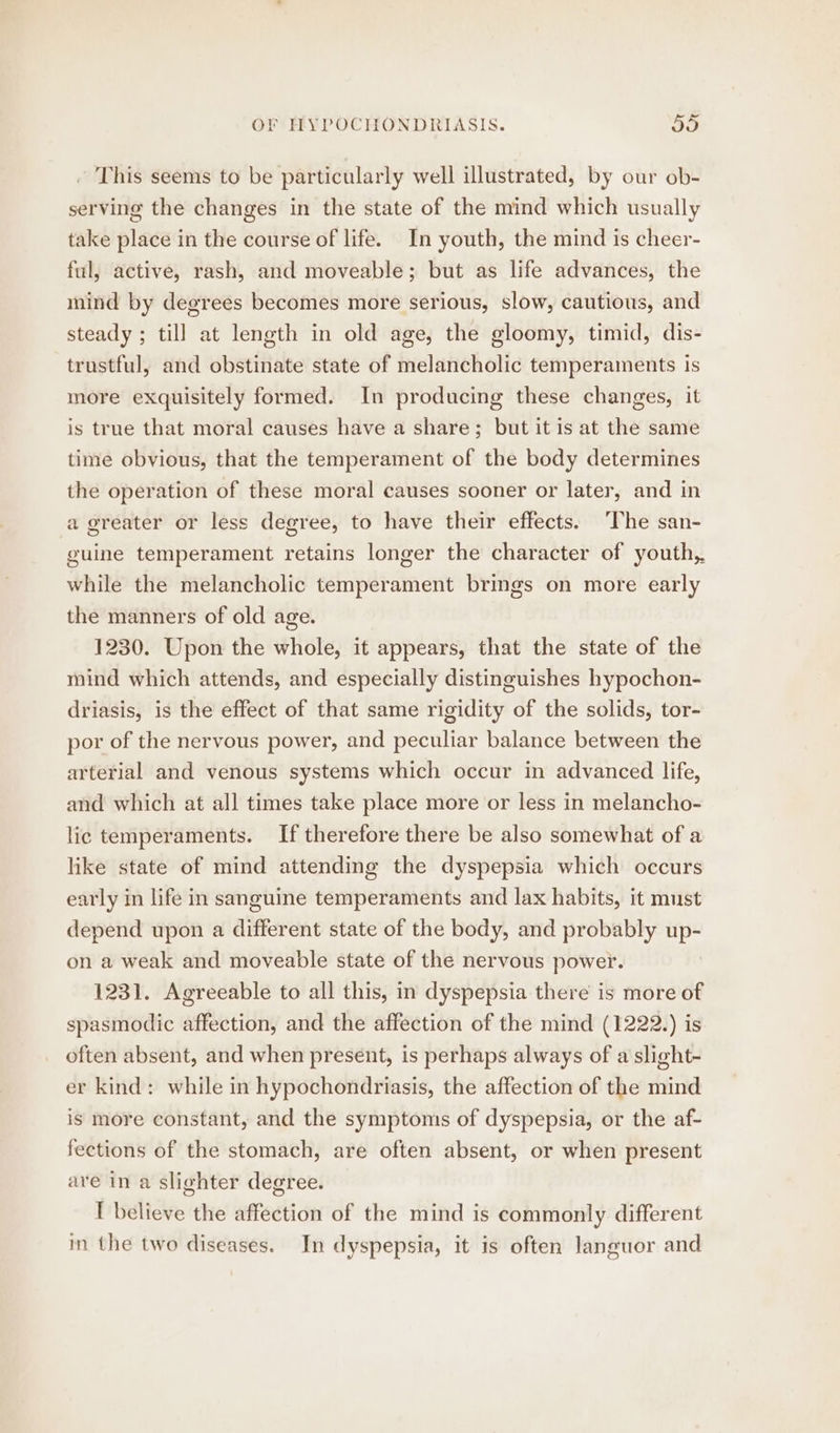 This seems to be particularly well illustrated, by our ob- serving the changes in the state of the mind which usually take place in the course of life. In youth, the mind is cheer- ful, active, rash, and moveable; but as life advances, the mind by degrees becomes more serious, slow, cautious, and steady ; till at length in old age, the gloomy, timid, dis- trustful, and obstinate state of melancholic temperaments is more exquisitely formed. In producing these changes, it is trne that moral causes have a share; but it is at the same time obvious, that the temperament of the body determines the operation of these moral causes sooner or later, and in a greater or less degree, to have their effects. ‘The san- guine temperament retains longer the character of youth, while the melancholic temperament brings on more early the manners of old age. 1230. Upon the whole, it appears, that the state of the mind which attends, and especially distinguishes hypochon- driasis, is the effect of that same rigidity of the solids, tor- por of the nervous power, and peculiar balance between the arterial and venous systems which occur in advanced life, and which at all times take place more or less in melancho- lic temperaments. If therefore there be also somewhat of a like state of mind attending the dyspepsia which occurs early in life in sanguine temperaments and lax habits, it must depend upon a different state of the body, and probably Aa on a weak and moveable state of the nervous power. 1231. Agreeable to all this, in dyspepsia there is more of spasmodic affection, and the affection of the mind (1222.) is often absent, and when present, is perhaps always of a slight- er kind: while in hypochondriasis, the affection of the mind is more constant, and the symptoms of dyspepsia, or the af- fections of the stomach, are often absent, or when present are in a slighter degree. I believe the affection of the mind is commonly different in the two diseases. In dyspepsia, it is often languor and