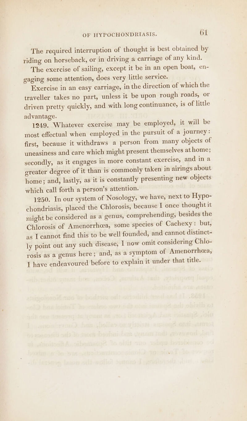 The required interruption of thought is best cbtained by riding on horseback, or in driving a carriage of any kind. The exercise of sailing, except it be in an open boat, en- gaging some attention, does very little service. Exercise in an easy carriage, in the direction of which the traveller takes no part, unless it be upon rough roads, or driven pretty quickly, and with long continuance, is of little advantage. 1249. Whatever exercise may be employed, it will be most effectual when employed in the pursuit of a journey: first, because it withdraws a person from many objects of uneasiness and care which might present themselves at home; secondly, as it engages ‘in more constant exercise, and in a greater degree of it than is commonly taken in airings about home; and, lastly, as it is constantly presenting new objects which call forth a person’s attention. 1250. In our system of Nosology, we have, next to Hypo- chondriasis, placed the Chlorosis, because I once thought it might be considered as a genus, comprehending, besides the Chlorosis of Amenorrhcea, some species of Cachexy: but, as I cannot find this to be well founded, and cannot distinct- ly point out any such disease, I now omit considering Chlo- rosis as a genus here; and, as a symptom of Amenorrhcea,