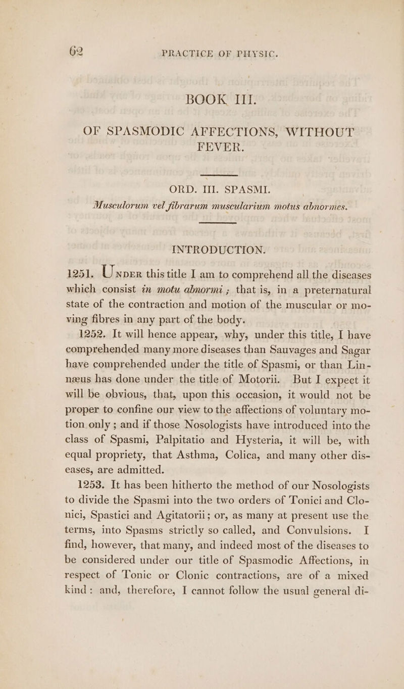 BOOK Itt. OF SPASMODIC AFFECTIONS, WITHOUT FEVER. ORD. Ill. SPASMI. Musculorum vel fibrarum muscularium motus abnormes. INTRODUCTION. 1251. Unorr this title I am to comprehend all the diseases which consist iz motu abnormi ; that is, in a preternatural state of the contraction and motion of the muscular or mo- ving fibres in any part of the body. 1252. It will hence appear, why, under this title, I have comprehended many more diseases than Sauvages and Sagar have comprehended under the title of Spasmi, or than Lin- nzeus has done under the title of Motorii. But I expect it will be obvious, that, upon this occasion, it would not be proper to confine our view to the affections of voluntary mo- tion only ; and if those Nosologists have introduced into the class of Spasmi, Palpitatio and Hysteria, it will be, with equal propriety, that Asthma, Colica, and many other dis- eases, are admitted. 1253. It has been hitherto the method of our Nosologists to divide the Spasmi into the two orders of Tonici and Clo- nici, Spastici and Agitatorii; or, as many at present use the terms, into Spasms strictly so called, and Convulsions. I find, however, that many, and indeed most of the diseases to be considered under our title of Spasmodic Affections, in respect of Tonic or Clonic contractions, are of a mixed kind: and, therefore, I cannot follow the usual general di-