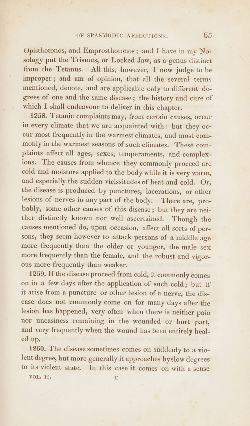 Opisthotonos, and Emprosthotonos ; and I have in my No- sology put the ‘Trismus, or Locked Jaw, as a genus distinct from the Tetanus. All this, however, I now judge to be improper ; and am of opinion, that all the several terms mentioned, denote, and are applicable only to different de- grees of one and the same disease; the history and cure of which I shall endeavour to deliver in this chapter. 1258. ‘Tetanic complaints may, from certain causes, occur in every climate that we are acquainted with: but they oc- cur most frequently in the warmest climates, and most com- monly in the warmest seasons of such climates. These com- plaints affect all ages, sexes, temperaments, and complex- ions. The causes from whence they commonly proceed are cold and moisture applied to the body while it is very warm, and especially the sudden vicissitudes of heat and cold. Or, the disease is produced by punctures, lacerations, or other lesions of nerves in any part of the body. There are, pro- bably, some other causes of this disease; but they are nei- ther distinctly known nor well ascertained. Though the causes mentioned do, upon occasion, affect all sorts of per- sons, they seem however to attack persons of a middle age more frequently than the older or younger, the male sex more frequently than the female, and the robust and vigor- ous more frequently than weaker. 1259. If the disease proceed from cold, it commonly comes on in a few days after the application of such cold; but if it arise from a puncture or other lesion of a nerve, the dis- ease does not commonly come on for many days after the lesion has happened, very often when there is neither pain nor uneasiness remaining in the wounded or hurt part, and very frequently when the wound has been entirely heal- ed up. 1260. The disease sometimes comes on suddenly to a vio- lent degree, but more generally it approaches byslow degrees to its violent state. In this case it comes on with a sense VOL, If. E