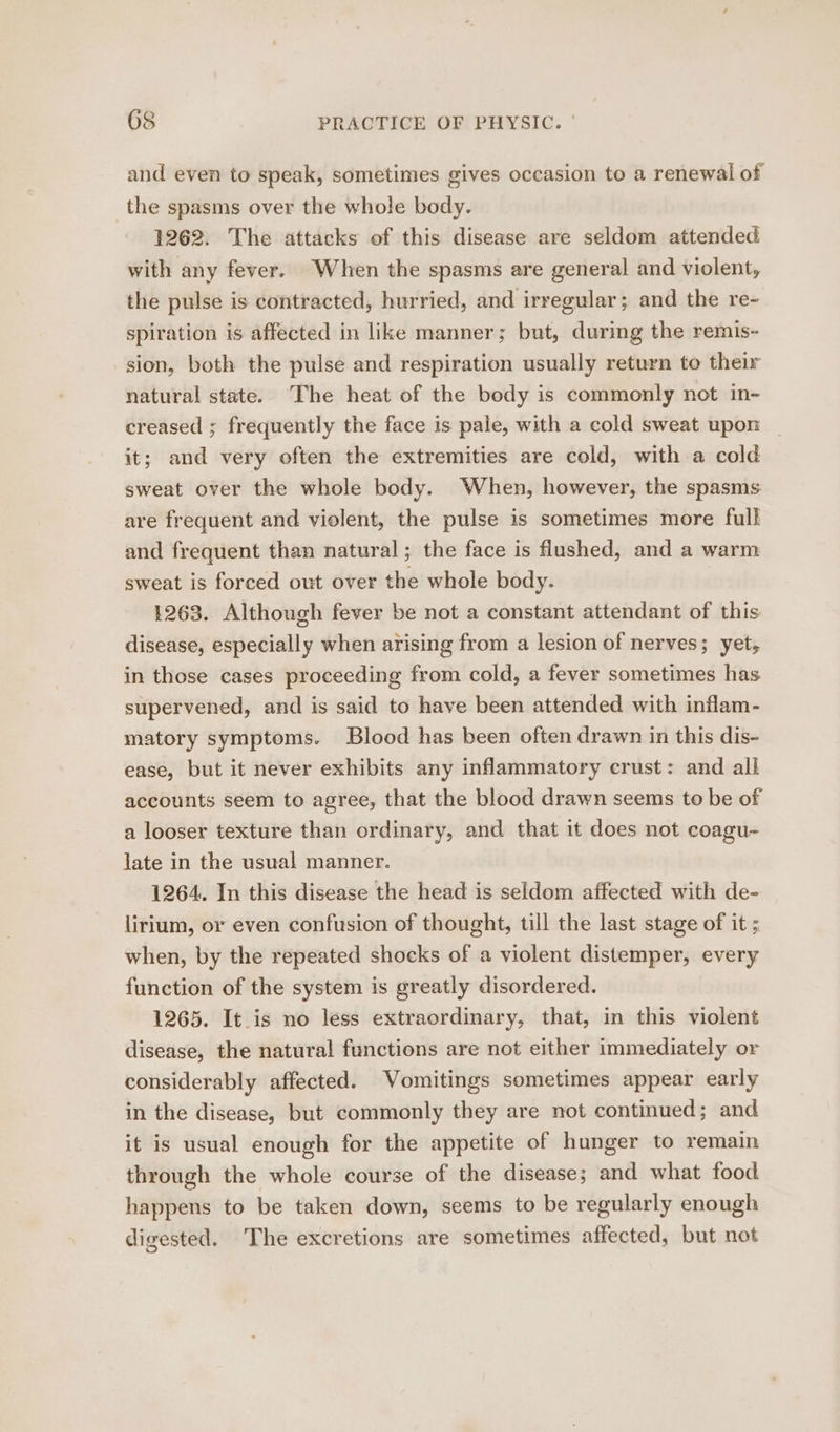 and even to speak, sometimes gives occasion to a renewal of the spasms over the whole body. 1262. The attacks of this disease are seldom attended with any fever. When the spasms are general and violent, the pulse is contracted, hurried, and irregular; and the re- spiration is affected in like manner; but, during the remis- sion, both the pulse and respiration usually return to their natural state. The heat of the body is commonly not in- creased ; frequently the face is pale, with a cold sweat upon it; and very often the extremities are cold, with a cold sweat over the whole body. When, however, the spasms are frequent and violent, the pulse is sometimes more full and frequent than natural; the face is flushed, and a warm sweat is forced out over the whole body. 1263. Although fever be not a constant attendant of this disease, especially when arising from a lesion of nerves; yet, in those cases proceeding from cold, a fever sometimes has supervened, and is said to have been attended with inflam- matory symptoms. Blood has been often drawn in this dis- ease, but it never exhibits any inflammatory crust: and all accounts seem to agree, that the blood drawn seems to be of a looser texture than ordinary, and that it does not coagu- late in the usual manner. 1264. In this disease the head is seldom affected with de- lirium, or even confusion of thought, till the last stage of it ; when, by the repeated shocks of a violent distemper, every function of the system is greatly disordered. 1265. It_is no less extraordinary, that, in this violent disease, the natural functions are not either immediately or considerably affected. Vomitings sometimes appear early in the disease, but commonly they are not continued; and it is usual enough for the appetite of hunger to remain through the whole course of the disease; and what food happens to be taken down, seems to be regularly enough digested. The excretions are sometimes affected, but not