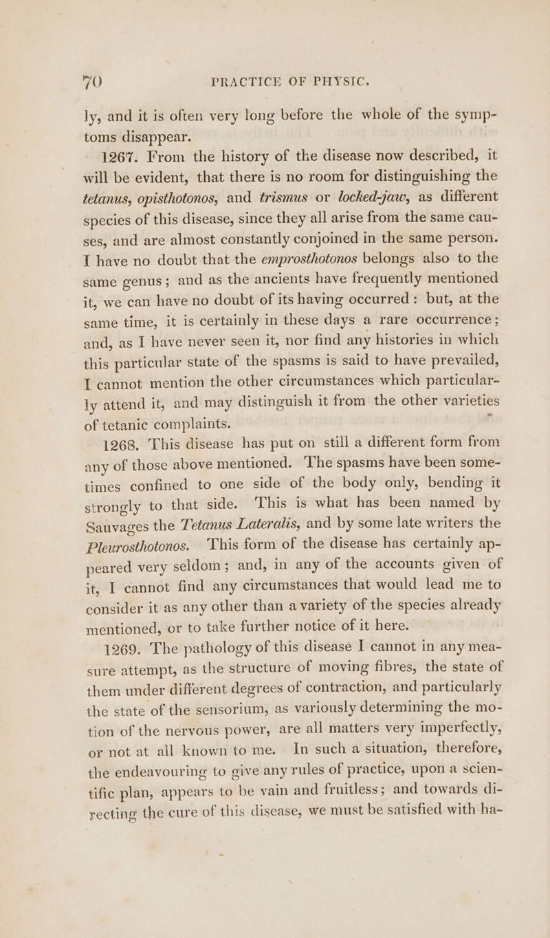 ly, and it is often very long before the whole of the symp- toms disappear. 1267. From the history of the disease now described, it will be evident, that there is no room for distinguishing the tetanus, opisthotonos, and trismus or locked-jaw, as different species of this disease, since they all arise from the same cau- ses, and are almost constantly conjoined in the same person. 1 have no doubt that the emprosthotonos belongs also to the same genus ; and as the ancients have frequently mentioned it, we can have no doubt of its having occurred: but, at the same time, it is certainly in these days a rare occurrence; and, as I have never seen it, nor find any histories in which this particular state of the spasms is said to have prevailed, 1 cannot mention the other circumstances which particular- ly attend it, and may distinguish it from the other varieties of tetanic complaints. ‘ 1268. This disease has put on still a different form from any of those above mentioned. ‘The spasms have been some- times confined to one side of the body only, bending it strongly to that side. This is what has been named by Sauvages the Tetanus Lateralis, and by some late writers the Pleurosthotonos. This form of the disease has certainly ap- peared very seldom; and, in any of the accounts given of it, I cannot find any circumstances that would lead me to consider it as any other than a variety of the species already mentioned, or to take further notice of it here. 1269. The pathology of this disease I cannot in any mea- sure attempt, as the structure of moving fibres, the state of them under different degrees of contraction, and particularly the state of the sensorium, as variously determining the mo- tion of the nervous power, are all matters very imperfectly, or not at all known to me. In such a situation, therefore, the endeavouring to give any rules of practice, upon a scien- tific plan, appears to be vain and fruitless; and towards di- recting the cure of this disease, we must be satisfied with ha-