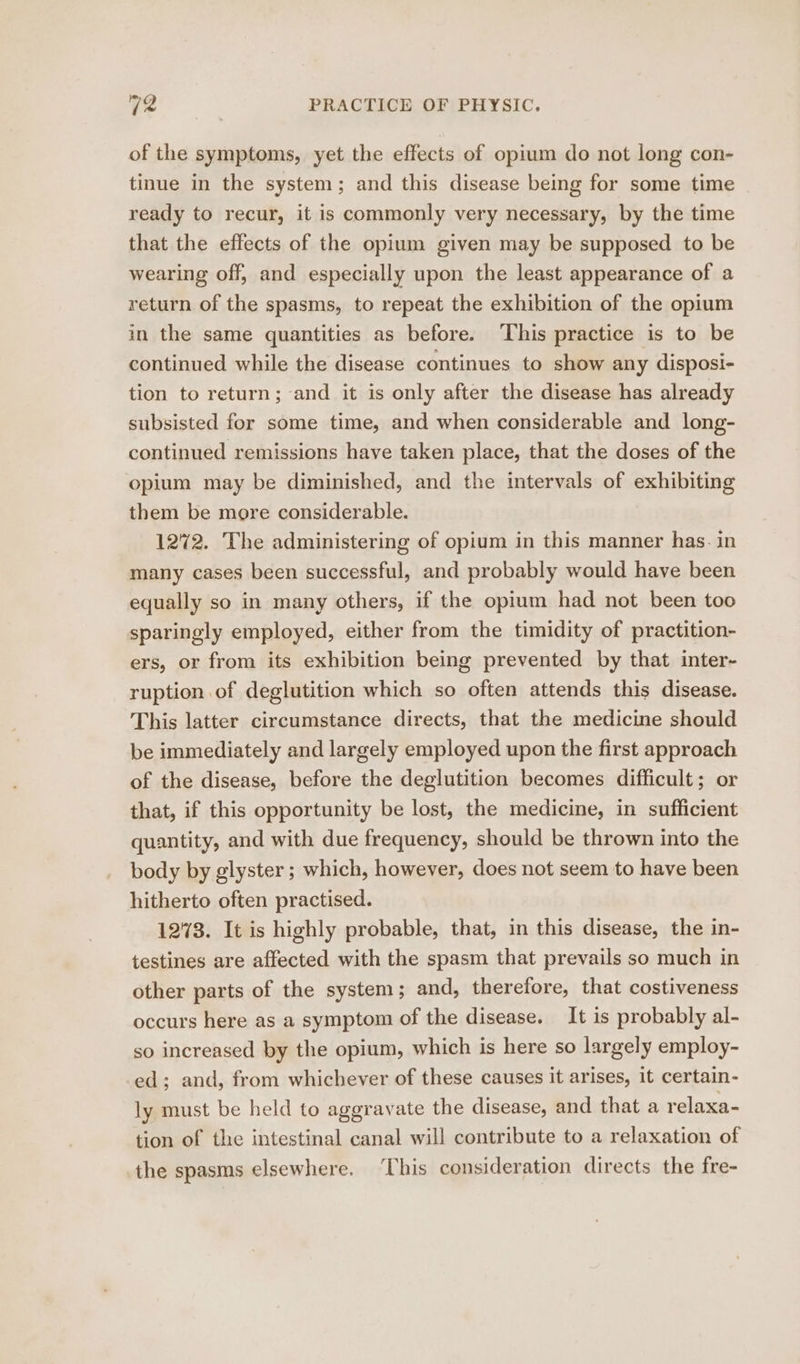 of the symptoms, yet the effects of opium do not long con- tinue in the system; and this disease being for some time ready to recur, it is commonly very necessary, by the time that the effects of the opium given may be supposed to be wearing off, and especially upon the least appearance of a return of the spasms, to repeat the exhibition of the opium in the same quantities as before. ‘This practice is to be continued while the disease continues to show any disposi- tion to return; and it is only after the disease has already subsisted for some time, and when considerable and long- continued remissions have taken place, that the doses of the opium may be diminished, and the intervals of exhibiting them be more considerable. 1272. The administering of opium in this manner has. in many cases been successful, and probably would have been equally so in many others, if the opium had not been too sparingly employed, either from the timidity of practition- ers, or from its exhibition being prevented by that inter- ruption of deglutition which so often attends this disease. This latter circumstance directs, that the medicine should be immediately and largely employed upon the first approach of the disease, before the deglutition becomes difficult; or that, if this opportunity be lost, the medicine, in sufficient quantity, and with due frequency, should be thrown into the body by glyster ; which, however, does not seem to have been hitherto often practised. 1273. It is highly probable, that, in this disease, the in- testines are affected with the spasm that prevails so much in other parts of the system; and, therefore, that costiveness occurs here as a symptom of the disease. It is probably al- so increased by the opium, which is here so largely employ- ed; and, from whichever of these causes it arises, it certain- ly must be held to aggravate the disease, and that a relaxa- tion of the intestinal canal will contribute to a relaxation of the spasms elsewhere. ‘his consideration directs the fre-