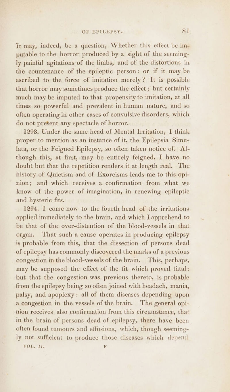 it may, indeed, be a question, Whether this effect be im- putable to the horror produced by a sight of the seeming- ly painful agitations of the limbs, and of the distortions in the countenance of the epileptic person: or if it may be ascribed to the force of imitation merely? It is possible that horror may sometimes produce the effect ; but certainly much may be imputed to that propensity to imitation, at all times so powerful and prevalent in human nature, and so often operating in other cases of convulsive disorders, which do not present any spectacle of horror. 1293. Under the same head of Mental Irritation, I think proper to mention as an instance of it, the Epilepsia Simu- lata, or the Feigned Epilepsy, so often taken notice of. Al- though this, at first, may be entirely feigned, I have no doubt but that the repetition renders it at length real. The history of Quietism and of Exorcisms leads me to this opi- nion; and which receives a confirmation from what we know of the power of imagination, in renewing epileptic and hysteric fits. 1294. I come now to the fourth head of the irritations applied immediately to the brain, and which I apprehend to be that of the over-distention of the blood-vessels in that organ. ‘That such a cause operates in producing epilepsy is probable from this, that the dissection of persons dead of epilepsy has commonly discovered the marks of a previous congestion in the blood-vessels of the brain. This, perhaps, may be supposed the effect of the fit which proved fatal: but that the congestion was previous thereto, is probable from the epilepsy being so often joined with headach, mania, palsy, and apoplexy: all of them diseases depending upon a congestion in the vessels of the brain. The general opi- nion receives also confirmation from this circumstance, that in the brain of persons dead of epilepsy, there have been often found tumours and effusions, which, though seeming- ly not sufficient to produce those diseases which depend