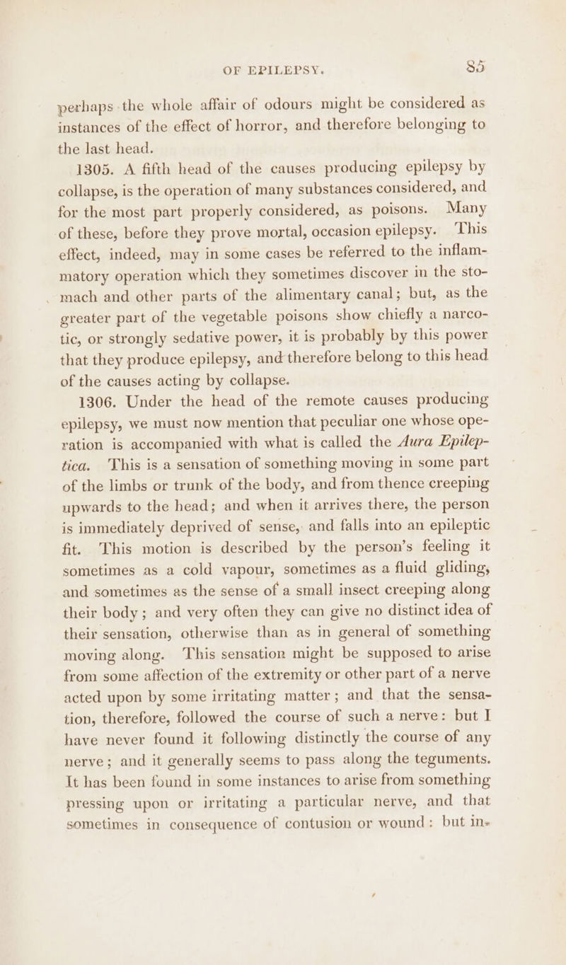 perhaps the whole affair of odours might be considered as instances of the effect of horror, and therefore belonging to the last head. 1305. A fifth head of the causes producing epilepsy by collapse, is the operation of many substances considered, and for the most part properly considered, as poisons. Many of these, before they prove mortal, occasion epilepsy. This effect, indeed, may in some cases be referred to the inflam- matory operation which they sometimes discover in the sto- mach and other parts of the alimentary canal; but, as the greater part of the vegetable poisons show chiefly a narco- tic, or strongly sedative power, it is probably by this power that they produce epilepsy, and therefore belong to this head of the causes acting by collapse. 1306. Under the head of the remote causes producing epilepsy, we must now mention that peculiar one whose ope- ration is accompanied with what is called the Aura Epilep- tica. This is a sensation of something moving in some part of the limbs or trunk of the body, and from thence creeping upwards to the head; and when it arrives there, the person is immediately deprived of sense, and falls into an epileptic fit. This motion is described by the person’s feeling it sometimes as a cold vapour, sometimes as a fluid gliding, and sometimes as the sense of a small insect creeping along their body; and very often they can give no distinct idea of their sensation, otherwise than as in general of something moving along. This sensation might be supposed to arise from some affection of the extremity or other part of a nerve acted upon by some irritating matter; and that the sensa- tion, therefore, followed the course of such a nerve: but I have never found it following distinctly the course of any nerve; and it generally seems to pass along the teguments. It has been found in some instances to arise from something pressing upon or irritating a particular nerve, and that sometimes in consequence of contusion or wound: but in-