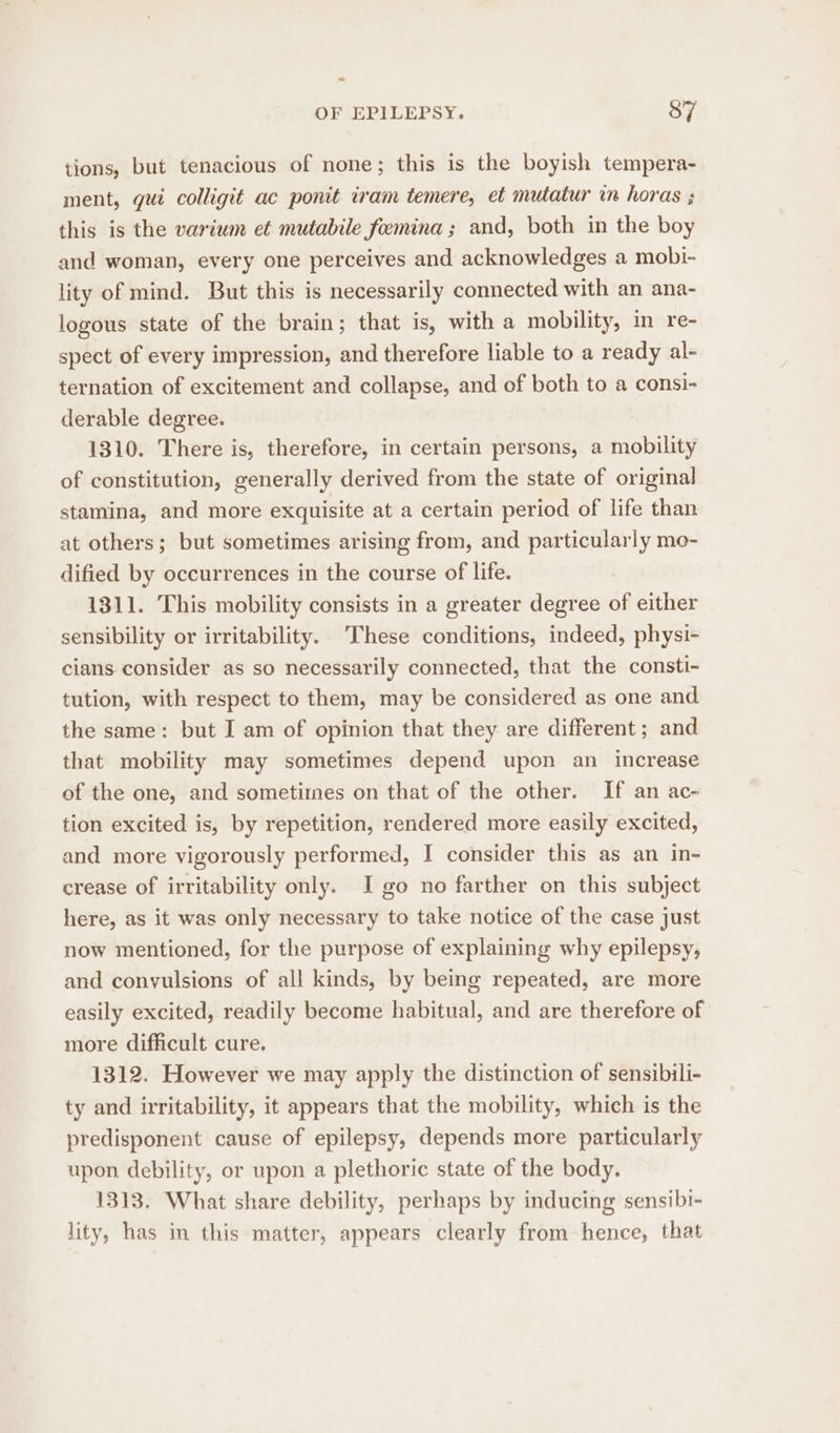 tions, but tenacious of none; this is the boyish tempera- ment, gui colligit ac ponit iram temere, et mutatur in horas ; this is the varium et mutabile foemina ; and, both in the boy and woman, every one perceives and acknowledges a mobi- lity of mind. But this is necessarily connected with an ana- logous state of the brain; that is, with a mobility, in re- spect of every impression, and therefore liable to a ready al- ternation of excitement and collapse, and of both to a consi- derable degree. 1310. There is, therefore, in certain persons, a mobility of constitution, generally derived from the state of original stamina, and more exquisite at a certain period of life than at others; but sometimes arising from, and particularly mo- dified by occurrences in the course of life. 1311. This mobility consists in a greater degree of either sensibility or irritability. These conditions, indeed, physi- cians consider as so necessarily connected, that the consti- tution, with respect to them, may be considered as one and the same: but I am of opinion that they are different ; and that mobility may sometimes depend upon an increase of the one, and sometimes on that of the other. If an ac- tion excited is, by repetition, rendered more easily excited, and more vigorously performed, I consider this as an in- crease of irritability only. I go no farther on this subject here, as it was only necessary to take notice of the case just now mentioned, for the purpose of explaining why epilepsy, and conyulsions of all kinds, by being repeated, are more easily excited, readily become habitual, and are therefore of more difficult cure. 1312. However we may apply the distinction of sensibili- ty and irritability, it appears that the mobility, which is the predisponent cause of epilepsy, depends more particularly upon debility, or upon a plethoric state of the body. 1313. What share debility, perhaps by inducing sensibi- lity, has in this matter, appears clearly from hence, that