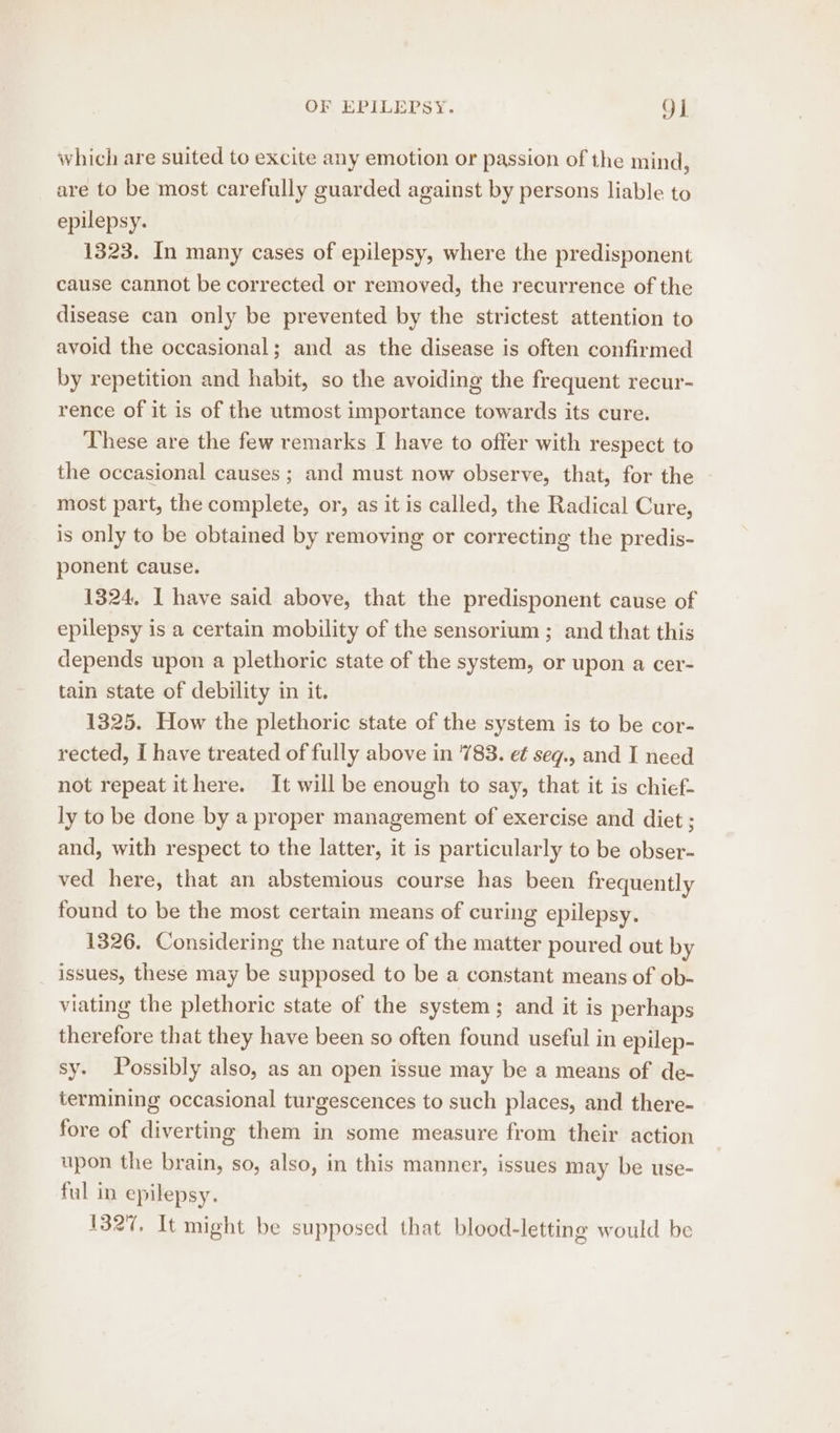 which are suited to excite any emotion or passion of the mind, are to be most carefully guarded against by persons liable to epilepsy. 1323. In many cases of epilepsy, where the predisponent cause cannot be corrected or removed, the recurrence of the disease can only be prevented by the strictest attention to avoid the occasional; and as the disease is often confirmed by repetition and habit, so the avoiding the frequent recur- rence of it is of the utmost importance towards its cure. These are the few remarks I have to offer with respect to the occasional causes ; and must now observe, that, for the most part, the complete, or, as it is called, the Radical Cure, is only to be obtained by removing or correcting the predis- ponent cause. 1324, I have said above, that the predisponent cause of epilepsy is a certain mobility of the sensorium ; and that this depends upon a plethoric state of the system, or upon a cer- tain state of debility in it. 1325. How the plethoric state of the system is to be cor- rected, I have treated of fully above in '783. et seg., and I need not repeat ithere. It will be enough to say, that it is chief- ly to be done by a proper management of exercise and diet ; and, with respect to the latter, it is particularly to be obser- ved here, that an abstemious course has been frequently found to be the most certain means of curing epilepsy. 1326. Considering the nature of the matter poured out by issues, these may be supposed to be a constant means of ob- viating the plethoric state of the system; and it is perhaps therefore that they have been so often found useful in epilep- sy. Possibly also, as an open issue may be a means of de- termining occasional turgescences to such places, and there- fore of diverting them in some measure from their action upon the brain, so, also, in this manner, issues may be use- ful in epilepsy. 1327, It might be supposed that blood-letting would be