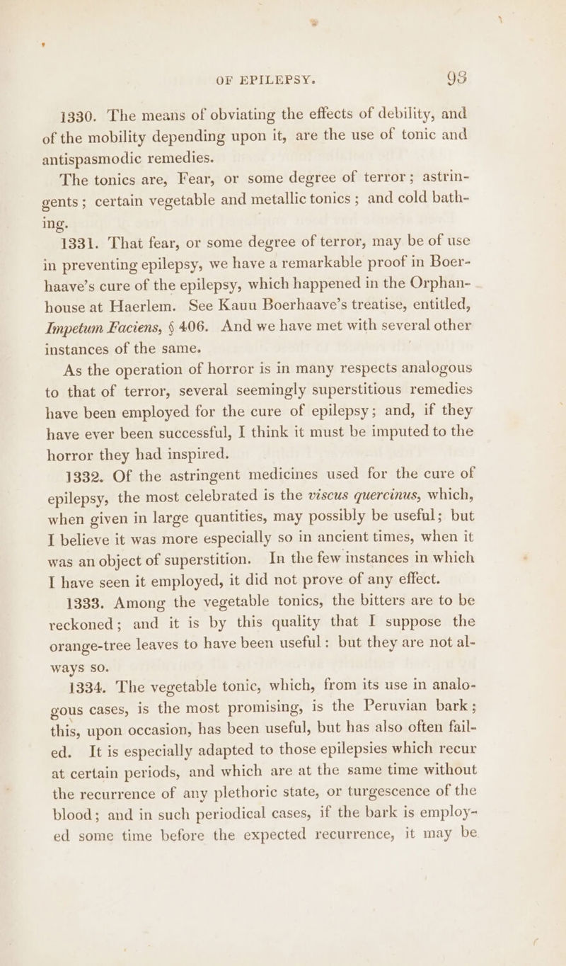 ae OF EPILEPSY. OS 1330. The means of obviating the effects of debility, and of the mobility depending upon it, are the use of tonic and antispasmodic remedies. The tonics are, Fear, or some degree of terror; astrin- gents ; certain vegetable and metallic tonics ; and cold bath- ing. | 1331. That fear, or some degree of terror, may be of use in preventing epilepsy, we have a remarkable proof in Boer- haave’s cure of the epilepsy, which happened in the Orphan- house at Haerlem. See Kauu Boerhaave’s treatise, entitled, Impetum Faciens, § 406. And we have met with sever math other instances of the same. As the operation of horror is in many respects analogous to that of terror, several seemingly superstitious remedies have been employed for the cure of epilepsy; and, if they have ever been successful, I think it must be imputed to the horror they had inspired. 1332. Of the astringent medicines used for the cure of epilepsy, the most celebrated is the vescus quercinus, which, when given in large quantities, may possibly be useful; but I believe it was more especially so in ancient times, when it was an object of superstition. In the few instances in which I have seen it employed, it did not prove of any effect. 1333. Among the vegetable tonics, the bitters are to be reckoned; and it is by this quality that I suppose the orange-tree leaves to have been useful: but they are not al- ways SO. 1334. The vegetable tonic, which, from its use in analo- gous cases, is tite most promising, is the Peruvian bark ; this, upon occasion, has been useful, but has also often fail- ed. It is especially adapted to those epilepsies which recur at certain periods, and which are at the same time without the recurrence of any plethoric state, or turgescence of the blood; and in such periodical cases, if the bark is employ- ed some time before the expected recurrence, it may be