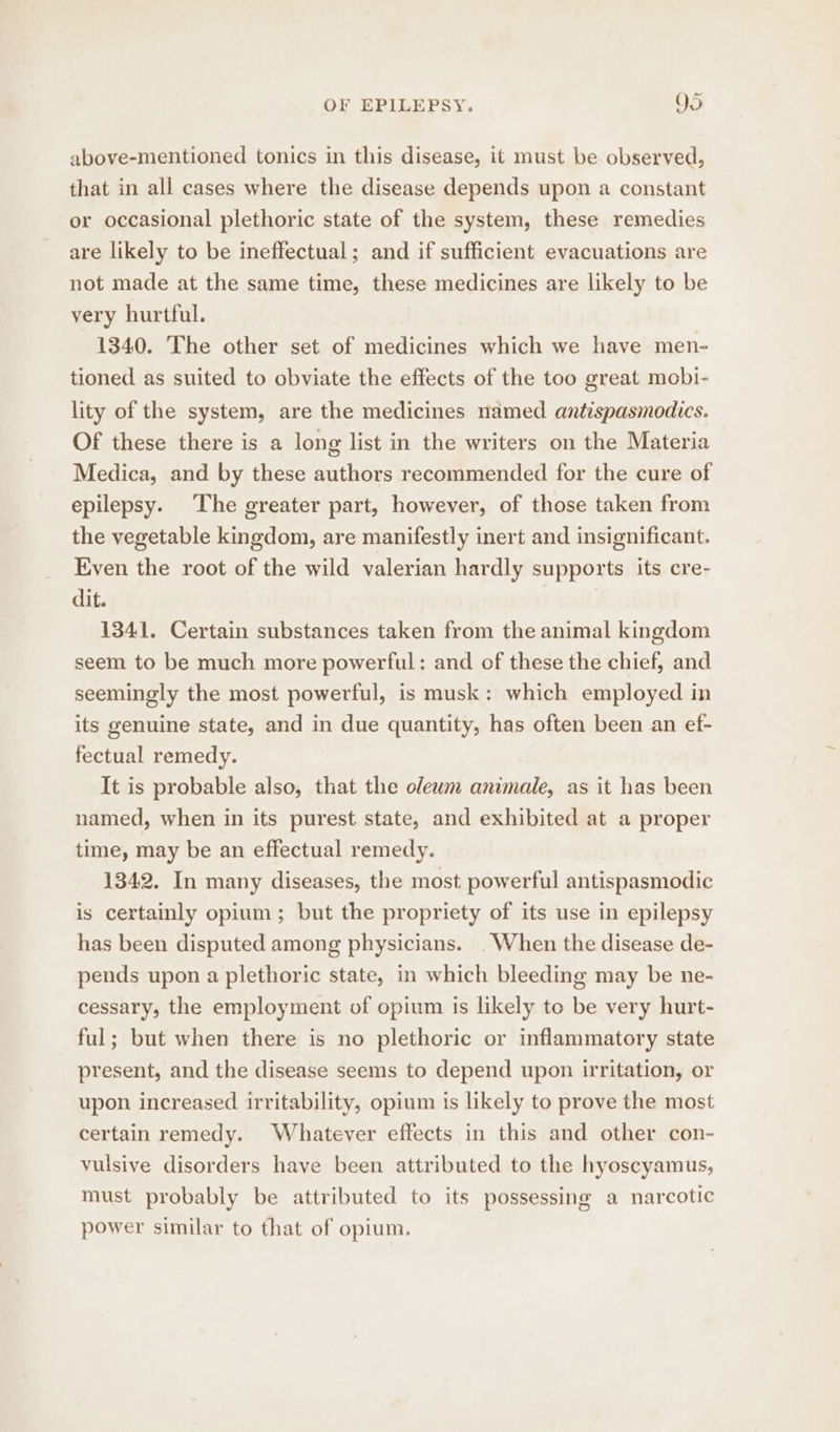 above-mentioned tonics in this disease, it must be observed, that in all cases where the disease depends upon a constant or occasional plethoric state of the system, these remedies are likely to be ineffectual; and if sufficient evacuations are not made at the same time, these medicines are likely to be very hurtful. 1340. The other set of medicines which we have men- tioned as suited to obviate the effects of the too great mobi- lity of the system, are the medicines named antispasmodics. Of these there is a long list in the writers on the Materia Medica, and by these authors recommended for the cure of epilepsy. The greater part, however, of those taken from the vegetable kingdom, are manifestly inert and insignificant. Even the root of the wild valerian hardly supports its cre- dit. | 1341. Certain substances taken from the animal kingdom seem to be much more powerful: and of these the chief, and seemingly the most powerful, is musk: which employed in its genuine state, and in due quantity, has often been an ef- fectual remedy. It is probable also, that the olewm animale, as it has been named, when in its purest state, and exhibited at a proper time, may be an effectual remedy. 1342. In many diseases, the most powerful antispasmodic is certainly opium; but the propriety of its use in epilepsy has been disputed among physicians. . When the disease de- pends upon a plethoric state, in which bleeding may be ne- cessary, the employment of opium is likely to be very hurt- ful; but when there is no plethoric or inflammatory state present, and the disease seems to depend upon irritation, or upon increased irritability, opium is likely to prove the most certain remedy. Whatever effects in this and other con- vulsive disorders have been attributed to the hyoscyamus, must probably be attributed to its possessing a narcotic power similar to that of opium.