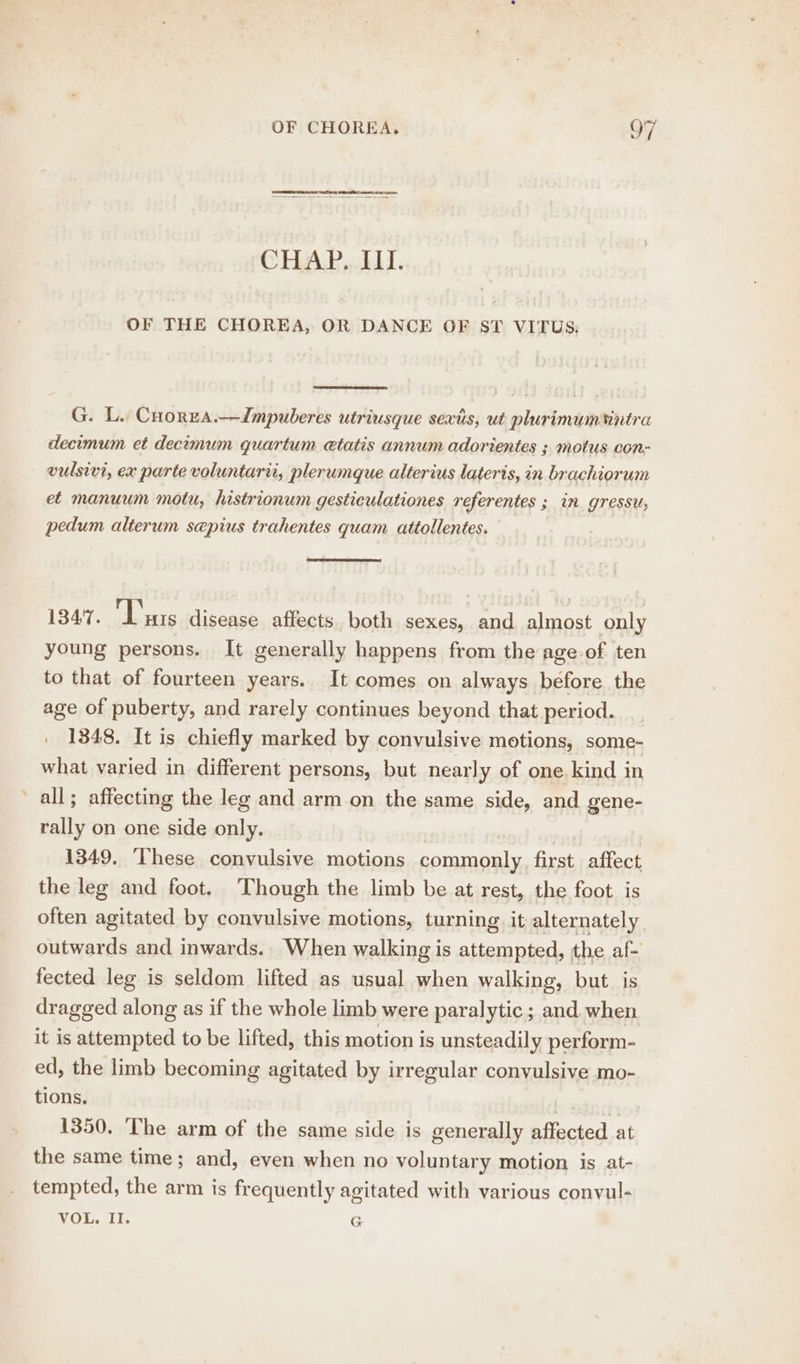 CHAP,.LLL. OF THE CHOREA, OR DANCE OF ST VITUS. G. L. Cnorzs.—ZImpuberes utriusque sextis, ut plurimumintra decimum et decomum quartum etatis annum adorientes ; motus con- vulsivi, ex parte voluntarii, plerumque alterius lateris, in brachiorum et manuum motu, histrionum gesticulationes referentes ; in gressu; pedum alterum sepius trahentes quam. attollentes. i347. ‘Liars disease affects both sexes, and almost only young persons. It generally happens from the age of ten to that of fourteen years. It comes on always before the age of puberty, and rarely continues beyond that period. 1348. It is chiefly marked by convulsive motions, some- what varied in different persons, but nearly of one kind in all; affecting the leg and arm on the same side, and gene- rally on one side only. 1349. ‘These convulsive motions aaa re affect the leg and foot. Though the limb be at rest, the foot is often agitated by convulsive motions, turning it alternately outwards and inwards.. When walking is attempted, the af- fected leg is seldom lifted as usual when walking, but. is dragged along as if the whole limb were paralytic ; and. when it is attempted to be lifted, this motion is unsteadily perform- ed, the limb becoming agitated by irregular convulsive mo- tions. ) 1350. ‘The arm of the same side is generally affected at the same time; and, even when no voluntary motion is at- tempted, the arm is frequently agitated with various convul- VOL. Il. G