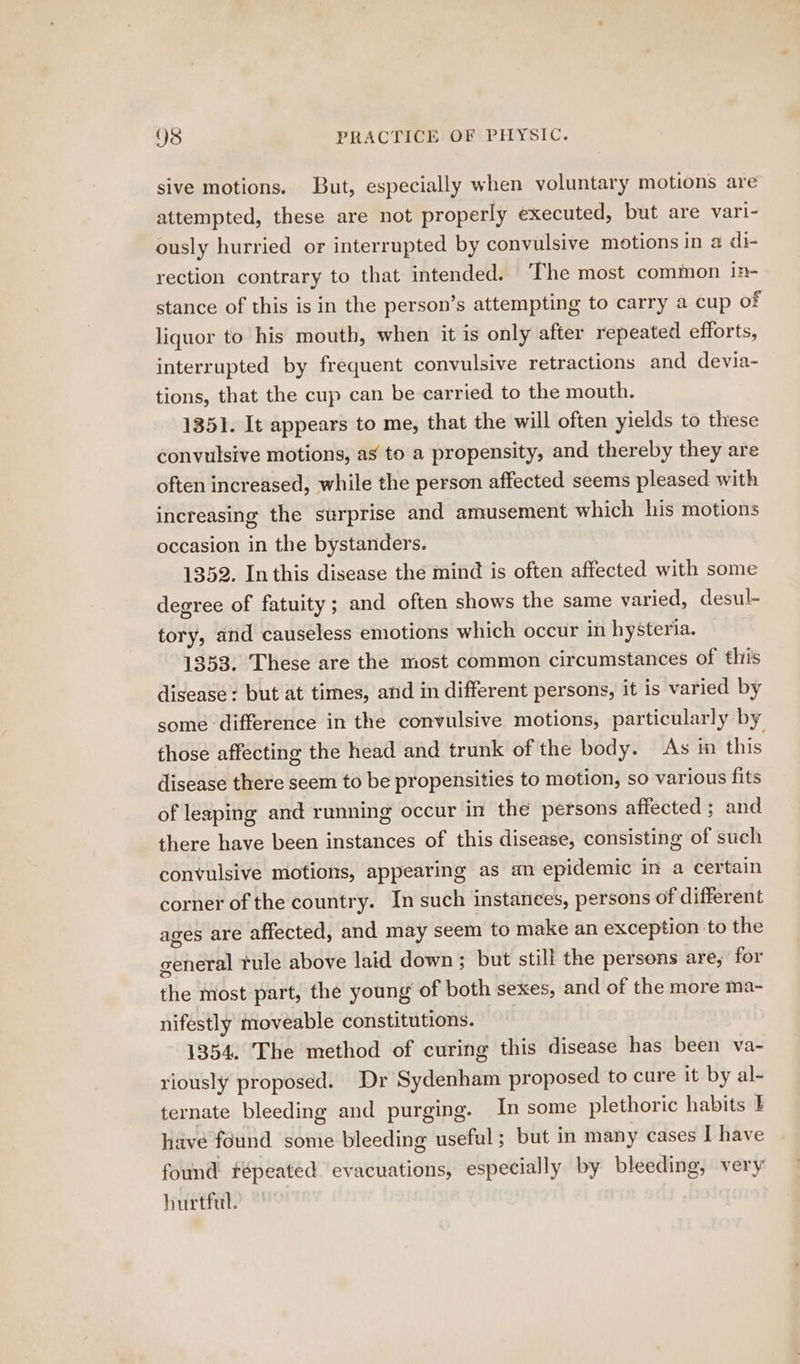 sive motions. But, especially when voluntary motions are attempted, these are not properly executed, but are vari- ously hurried or interrupted by convulsive motions in a di- rection contrary to that intended. ‘The most common in- stance of this is in the person’s attempting to carry a cup of liquor to his mouth, when it is only after repeated efforts, interrupted by frequent convulsive retractions and devia- tions, that the cup can be carried to the mouth. 1351. It appears to me, that the will often yields to these convulsive motions, as to a propensity, and thereby they are often increased, while the person affected seems pleased with increasing the surprise and amusement which his motions occasion in the bystanders. 1352. In this disease the mind is often affected with some degree of fatuity ; and often shows the same varied, desul- tory, and causeless emotions which occur in hysteria. 1353. These are the most common circumstances of thiis disease : but at times, and in different persons, it is varied by some difference in the convulsive motions, particularly by those affecting the head and trunk of the body. As in this disease there seem to be propensities to motion, so various fits of leaping and running occur in the persons affected ; and there have been instances of this disease, consisting of such convulsive motions, appearing as an epidemic in a certain corner of the country. In such instances, persons of different ages are affected, and may seem to make an exception to the general tule above laid down; but still the persons are, for the most part, the young of both sexes, and of the more ma- nifestly moveable constitutions. 1354. The method of curing this disease has been va- riously proposed. Dr Sydenham proposed to cure it by al- ternate bleeding and purging. In some plethoric habits E have found some bleeding useful ; but in many cases I have found fépeated evacuations, especially by bleeding, very hurtful.