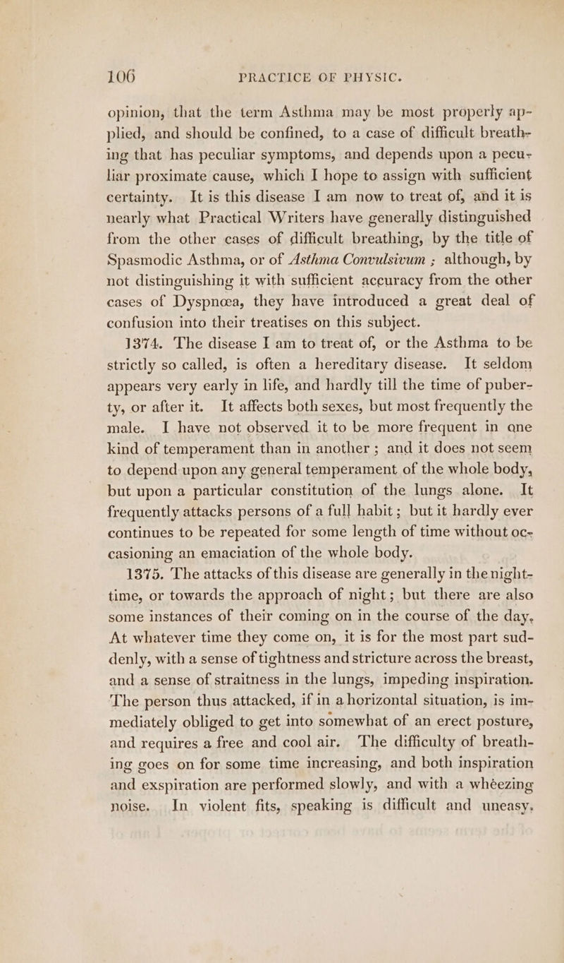 opinion, that the term Asthma may be most properly ap- plied, and should be confined, to a case of difficult breath- ing that has peculiar symptoms, and depends upon a pecu- liar proximate cause, which I hope to assign with sufficient certainty. It is this disease I am now to treat of, and it is nearly what Practical Writers have generally distinguished from the other cases of difficult breathing, by the title of Spasmodic pains or of Asthma Convulsivum ; although, by cases of japathtene they have inttoduced a great deal of confusion into their treatises on this subject. 1374. The disease I am to treat of, or the Asthma to be strictly so called, is often a hereditary disease. It seldom appears very early in life, and hardly till the time of puber- ty, or after it. It affects both sexes, but most frequently the male. I have not observed it to be more frequent in qne kind of temperament than in another; and it does not seem to depend upon any general temperament of the whole body, but upon a particular constitution of the lungs alone. It frequently attacks persons of a full habit; but it hardly ever continues to be repeated for some length of time without oc-~ casioning an emaciation of the whole body. 1375. The attacks of this disease are generally in the night- time, or towards the approach of night; but there are also some instances of their coming on in the course of the day. At whatever time they come on, it is for the most part sud- denly, with a sense of tightness and stricture across the breast, and a sense of straitness in the lungs, impeding inspiration. The person thus attacked, if in aherizontal situation, is im- mediately obliged to get into somewhat of an erect posture, and requires a free and cool air. The difficulty of breath- ing goes on for some time increasing, and both inspiration and exspiration are performed slowly, and with a whéezing noise. In violent fits, speaking is difficult and uneasy.