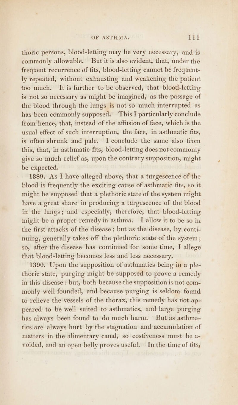 thoric persons, blood-letting may be very necessary, and is commonly allowable. But it is also evident, that, under the frequent recurrence of fits, blood-letting cannot be frequent- ly repeated, without exhausting and weakening the patient too much. It is further to be observed, that blood-letting is not so necessary as might be imagined, as the passage of the blood through the lungs is not so much interrupted as has been commonly supposed. This I particularly conclude from hence, that, instead of the affusion of face, which is the usual effect of such interruption, the face, in asthmatic fits, is often shrunk and pale. I conclude the same also from this, that, in asthmatie fits, blood-letting does not commonly give so much relief as, upon the contrary supposition, might be expected. | 1389. As I have alleged above, that a turgescence of the blood is frequently the exciting catise of asthmatic fits, so it might be supposed that a plethoric state of the system might have a great share in producing a turgescenee of the blood in the lungs; and especially, therefore, that blood-letting might be a proper remedy in asthma. [I allow it to be so in the first attacks of the disease ; but as the disease, by conti- huing, generally takes off the plethoric state of the system ; so, after the disease has continued for some time, I allege that blood-letting becomes less and less necessary. 1390. Upon the supposition of asthmaties being in a ple- thoric state, purging might be supposed to prove a remedy in this disease: but, both because the supposition is not com- monly well founded, and because purging is seldom found to relieve the vessels of the thorax, this remedy has not ap- peared to be well suited to asthmatics, and large purging has always been found to do much harm. But as asthma- tics are always hurt by the stagnation and accumulation of matters in the alimentary canal, so costiveness must be a- voided, and an open belly proves useful. In the time of fits,