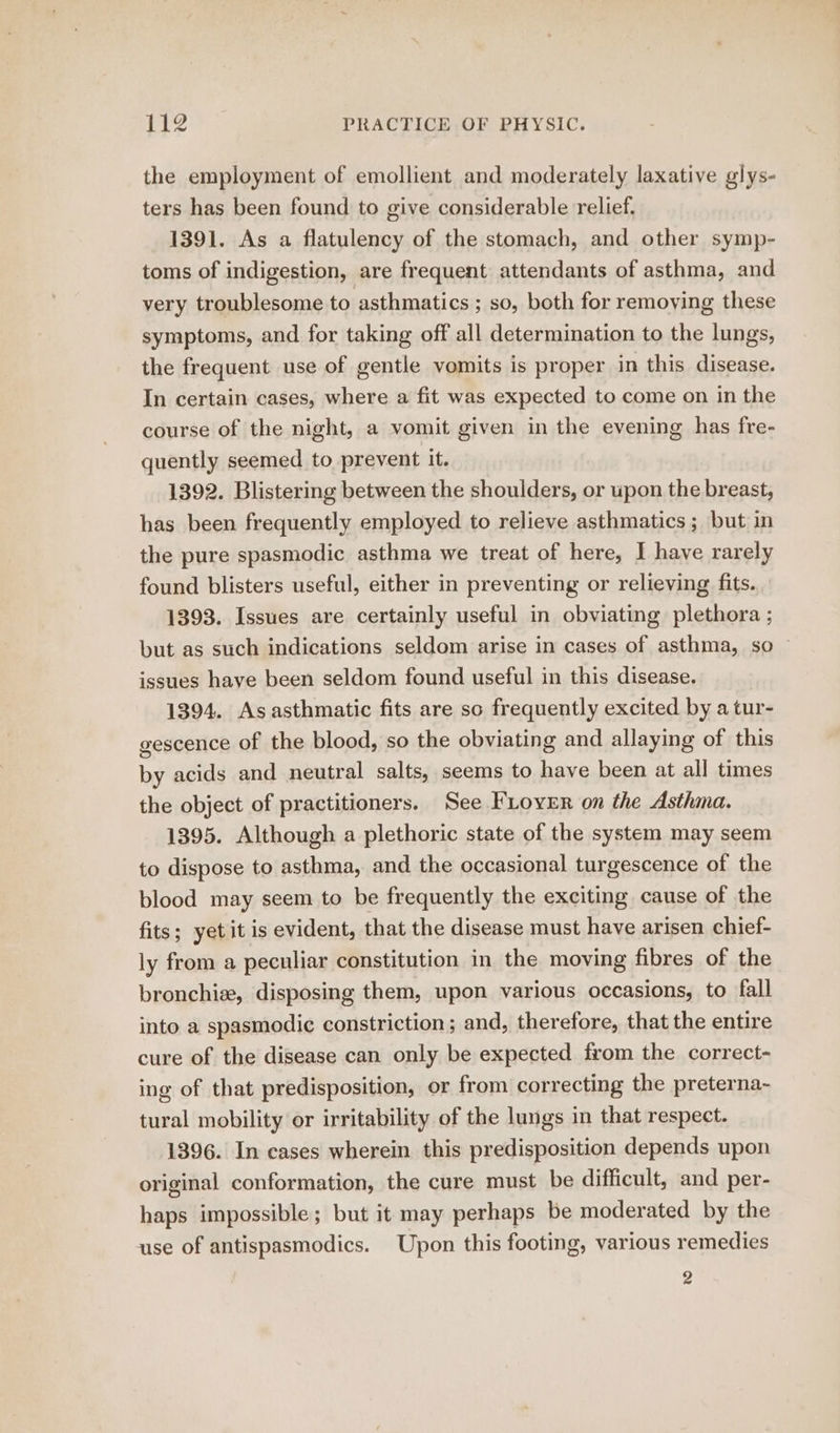 the employment of emollient and moderately laxative glys- ters has been found to give considerable relief. 1391. As a flatulency of the stomach, and other symp- toms of indigestion, are frequent attendants of asthma, and very troublesome to asthmatics ; so, both for removing these symptoms, and for taking off all determination to the lungs, the frequent use of gentle vomits is proper in this disease. In certain cases, where a fit was expected to come on in the course of the night, a vomit given in the evening has fre- quently seemed to prevent it. 1392. Blistering between the shoulders, or upon the breast, has been frequently employed to relieve asthmatics; but in the pure spasmodic asthma we treat of here, I have rarely found blisters useful, either in preventing or relieving fits. 1393. Issues are certainly useful in obviating plethora ; but as such indications seldom arise in cases of asthma, so issues have been seldom found useful in this disease. 1394. As asthmatic fits are so frequently excited by a tur- gescence of the blood, so the obviating and allaying of this by acids and neutral salts, seems to have been at all times the object of practitioners. See FLoven on the Asthma. 1395. Although a plethoric state of the system may seem to dispose to asthma, and the occasional turgescence of the blood may seem to be frequently the exciting cause of the fits; yetit is evident, that the disease must have arisen chief- ly from a peculiar constitution in the moving fibres of the bronchiz, disposing them, upon various occasions, to fall into a spasmodic constriction ; and, therefore, that the entire cure of the disease can only be expected from the correct- ing of that predisposition, or from correcting the preterna~ tural mobility or irritability of the lungs in that respect. 1396. In cases wherein this predisposition depends upon original conformation, the cure must be difficult, and per- haps impossible; but it may perhaps be moderated by the use of antispasmodics. Upon this footing, various remedies 2