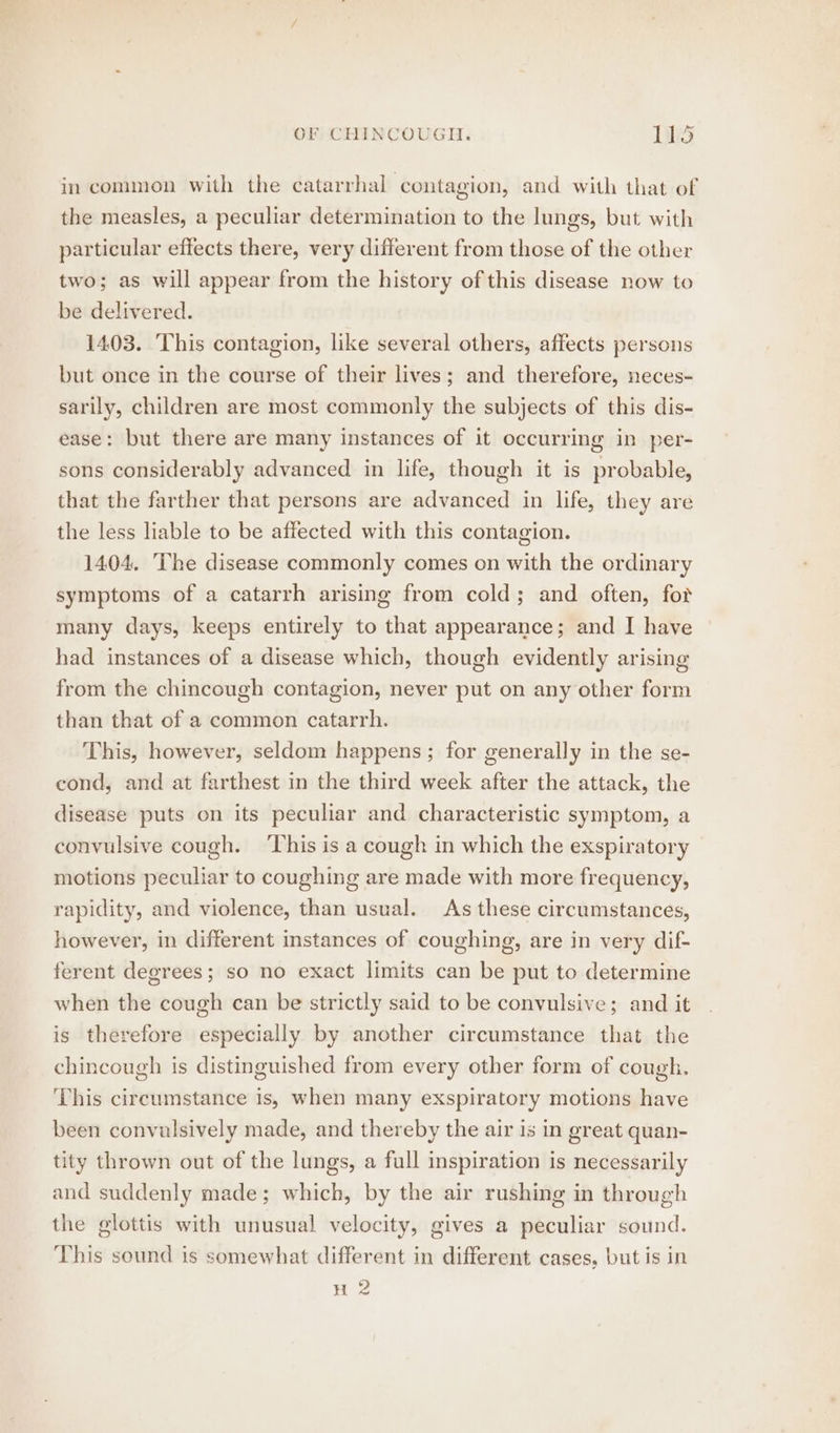 in common with the catarrhal contagion, and with that of the measles, a peculiar determination to the lungs, but with particular effects there, very different from those of the other two; as will appear from the history of this disease now to be delivered. 1403. This contagion, like several others, affects persons but once in the course of their lives; and therefore, neces- sarily, children are most commonly the subjects of this dis- ease: but there are many instances of it occurring in per- sons considerably advanced in life, though it is probable, that the farther that persons are advanced in life, they are the less liable to be affected with this contagion. 1404. The disease commonly comes on with the ordinary symptoms of a catarrh arising from cold; and often, for many days, keeps entirely to that appearance; and I have had instances of a disease which, though evidently arising from the chincough contagion, never put on any other form than that of a common catarrh. This, however, seldom happens; for generally in the se- cond, and at farthest in the third week after the attack, the disease puts on its peculiar and characteristic symptom, a convulsive cough. ‘This is a cough in which the exspiratory motions peculiar to coughing are made with more frequency, rapidity, and violence, than usual. As these circumstances, however, in different instances of coughing, are in very dif- ferent degrees; so no exact limits can be put to determine when the cough can be strictly said to be convulsive; and it is therefore especially by another circumstance that the chincough is distinguished from every other form of cough. This circumstance is, when many exspiratory motions have been convulsively made, and thereby the air is in great quan- tity thrown out of the lungs, a full inspiration is necessarily and suddenly made; which, by the air rushing in through the glottis with unusual velocity, gives a peculiar sound. This sound is somewhat different in different cases, but is in H 2