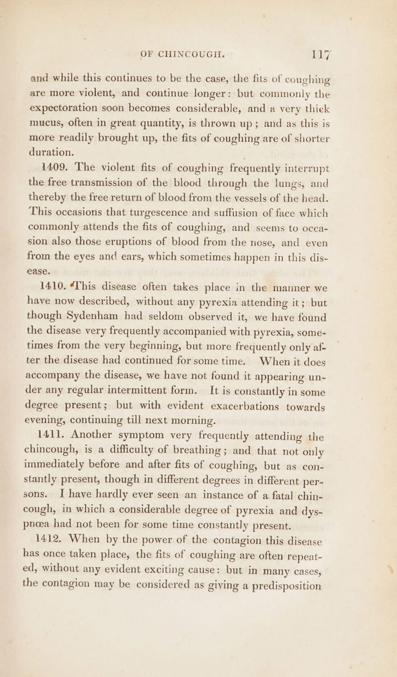 and while this continues to be the case, the fits of coughing are more violent, and continue longer: but commonly the expectoration soon becomes considerable, and a very thiek mucus, often in great quantity, is thrown up; and as this is more readily brought up, the fits of coughing are of shorter duration. 1409. The violent fits of coughing frequently interrupt the free transmission of the blood through the lungs, and thereby the free return of blood from the vessels of the head. This occasions that turgescence and suffusion of face which commonly attends the fits of coughing, and seems to occa- sion also those eruptions of blood from the nose, and even from the eyes and ears, which sometimes happen in this dis- ease. 1410. “[his disease often takes place in the manner we have now described, without any pyrexia attending it; but though Sydenham had seldom observed it, we have found the disease very frequently accompanied with pyrexia, some- times from the very beginning, but more frequently only af- ter the disease had continued for some time. When it does accompany the disease, we have not found it appearing un- der any regular intermittent form. It is constantly in some degree present; but with evident exacerbations towards evening, continuing till next morning. 1411. Another symptom very frequently attending the chincough, is a difficulty of breathing; and that not only immediately before and after fits of coughing, but as con- stantly present, though in different degrees in different per- sons. I have hardly ever seen an instance of a fatal chin- cough, in which a considerable degree of pyrexia and dys- pnoea had not been for some time constantly present. 1412. When by the power of the contagion this disease has once taken place, the fits of coughing are often repeat- ed, without any evident exciting cause: but in many cases, the contagion may be considered as giving a predisposition