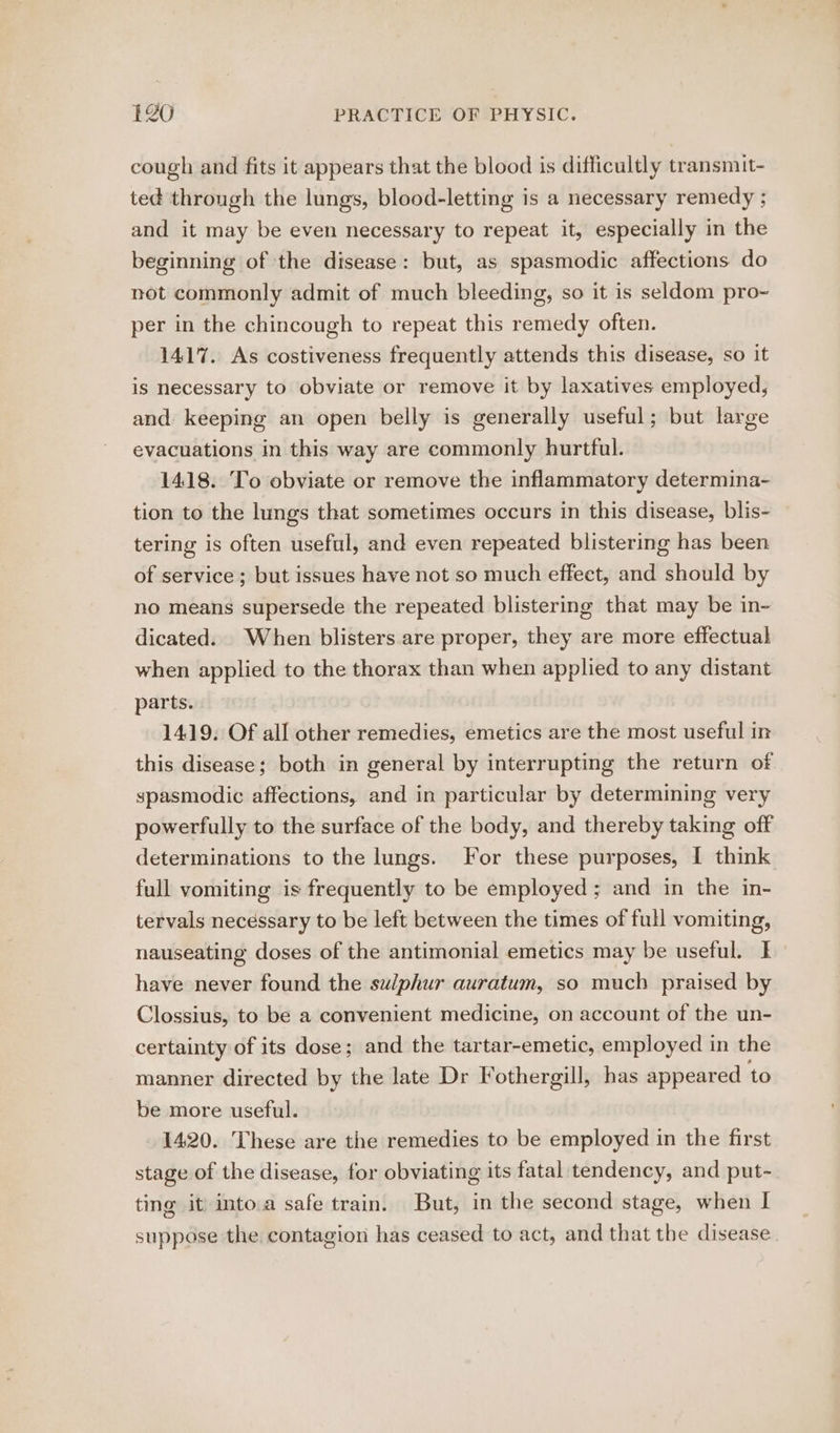 cough and fits it appears that the blood is difficultly transmit- ted through the lungs, blood-letting is a necessary remedy ; and it may be even necessary to repeat it, especially in the beginning of the disease: but, as spasmodic affections do not commonly admit of much bleeding, so it is seldom pro~ per in the chincough to repeat this remedy often. 1417. As costiveness frequently attends this disease, so it is necessary to obviate or remove it by laxatives employed, and keeping an open belly is generally useful; but large evacuations in this way are commonly hurtful. 1418. To obviate or remove the inflammatory determina- tion to the lungs that sometimes occurs in this disease, blis- tering is often useful, and even repeated blistering has been of service ; but issues have not so much effect, and should by no means supersede the repeated blistering that may be in- dicated. When blisters are proper, they are more effectual when applied to the thorax than when applied to any distant parts. 1419. Of all other remedies, emetics are the most useful in this disease; both in general by interrupting the return of spasmodic affections, and in particular by determining very powerfully to the surface of the body, and thereby taking off determinations to the lungs. For these purposes, I think full vomiting is frequently to be employed; and in the in- tervals necessary to be left between the times of full vomiting, nauseating doses of the antimonial emetics may be useful. I have never found the sulphur auratum, so much praised by Clossius, to be a convenient medicine, on account of the un- certainty of its dose; and the tartar-emetic, employed in the manner directed by the late Dr Fothergill, has appeared to be more useful. 1420. These are the remedies to be employed in the first stage of the disease, for obviating its fatal tendency, and put- ting it into.a safe train. But, in the second stage, when I suppose the contagion has ceased to act, and that the disease